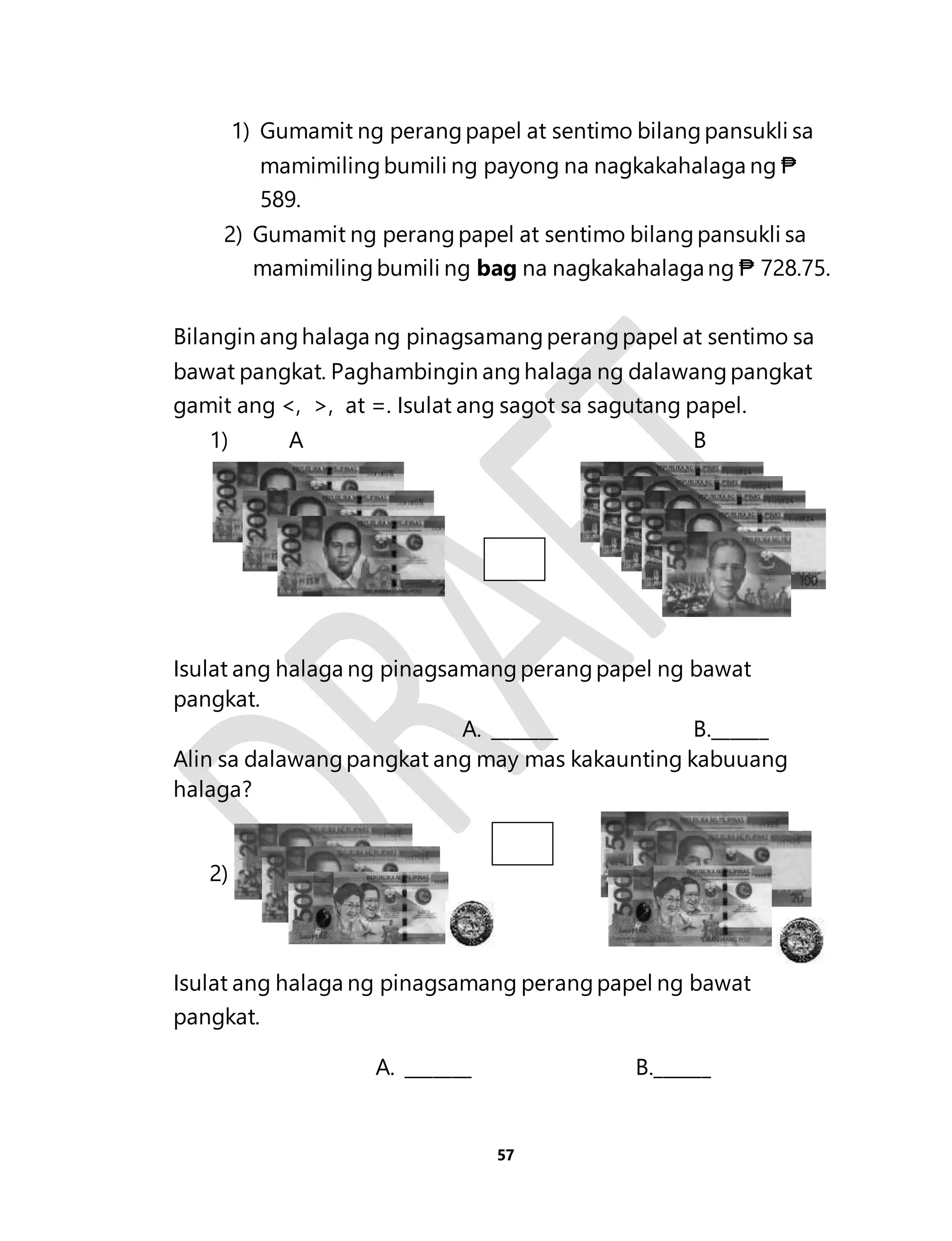 1) Gumamit ng perang papel at sentimo bilang pansukli sa 
mamimiling bumili ng payong na nagkakahalaga ng ₱ 
589. 
2) Gumamit ng perang papel at sentimo bilang pansukli sa 
mamimiling bumili ng bag na nagkakahalaga ng ₱ 728.75. 
Bilangin ang halaga ng pinagsamang perang papel at sentimo sa 
bawat pangkat. Paghambingin ang halaga ng dalawang pangkat 
gamit ang <, >, at =. Isulat ang sagot sa sagutang papel. 
1) A B 
Isulat ang halaga ng pinagsamang perang papel ng bawat 
pangkat. 
A. _______ B.______ 
Alin sa dalawang pangkat ang may mas kakaunting kabuuang 
halaga? 
57 
2) 
Isulat ang halaga ng pinagsamang perang papel ng bawat 
pangkat. 
A. _______ B.______ 
 