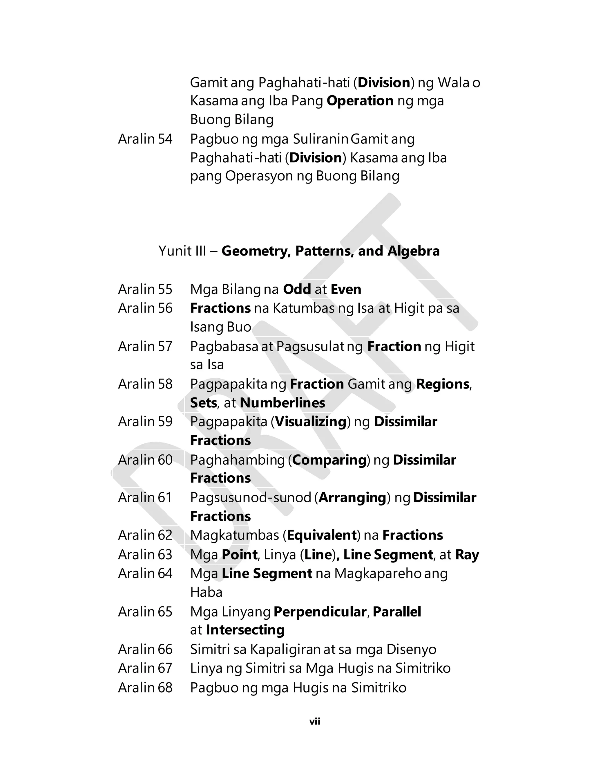 Gamit ang Paghahati-hati (Division) ng Wala o 
Kasama ang Iba Pang Operation ng mga 
Buong Bilang 
Aralin 54 Pagbuo ng mga Suliranin Gamit ang 
Paghahati-hati (Division) Kasama ang Iba 
pang Operasyon ng Buong Bilang 
Yunit III – Geometry, Patterns, and Algebra 
Aralin 55 Mga Bilang na Odd at Even 
Aralin 56 Fractions na Katumbas ng Isa at Higit pa sa 
vii 
Isang Buo 
Aralin 57 Pagbabasa at Pagsusulat ng Fraction ng Higit 
sa Isa 
Aralin 58 Pagpapakita ng Fraction Gamit ang Regions, 
Sets, at Numberlines 
Aralin 59 Pagpapakita (Visualizing) ng Dissimilar 
Fractions 
Aralin 60 Paghahambing (Comparing) ng Dissimilar 
Fractions 
Aralin 61 Pagsusunod-sunod (Arranging) ng Dissimilar 
Fractions 
Aralin 62 Magkatumbas (Equivalent) na Fractions 
Aralin 63 Mga Point, Linya (Line), Line Segment, at Ray 
Aralin 64 Mga Line Segment na Magkapareho ang 
Haba 
Aralin 65 Mga Linyang Perpendicular, Parallel 
at Intersecting 
Aralin 66 Simitri sa Kapaligiran at sa mga Disenyo 
Aralin 67 Linya ng Simitri sa Mga Hugis na Simitriko 
Aralin 68 Pagbuo ng mga Hugis na Simitriko 
 