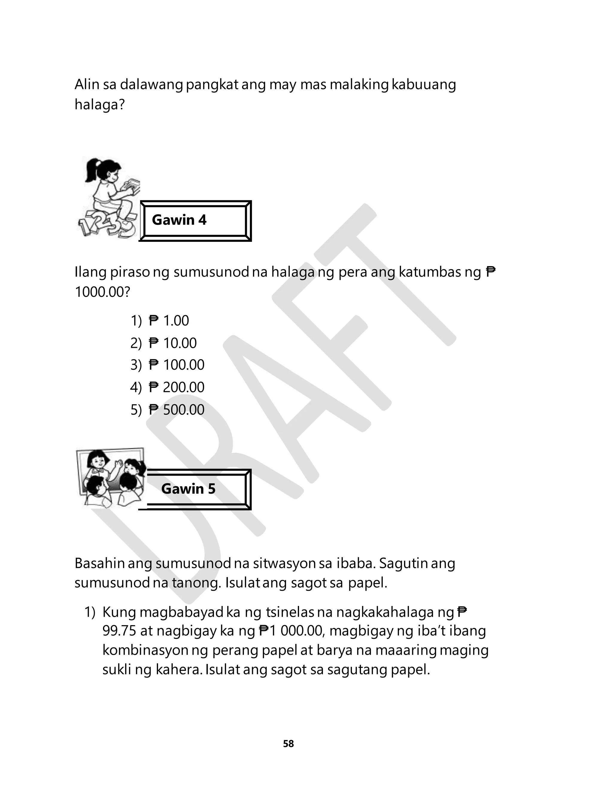 Alin sa dalawang pangkat ang may mas malaking kabuuang 
halaga? 
Gawin 4 
Ilang piraso ng sumusunod na halaga ng pera ang katumbas ng ₱ 
1000.00? 
58 
1) ₱ 1.00 
2) ₱ 10.00 
3) ₱ 100.00 
4) ₱ 200.00 
5) ₱ 500.00 
Gawin 5 
Basahin ang sumusunod na sitwasyon sa ibaba. Sagutin ang 
sumusunod na tanong. Isulat ang sagot sa papel. 
1) Kung magbabayad ka ng tsinelas na nagkakahalaga ng ₱ 
99.75 at nagbigay ka ng ₱1 000.00, magbigay ng iba’t ibang 
kombinasyon ng perang papel at barya na maaaring maging 
sukli ng kahera. Isulat ang sagot sa sagutang papel. 
 