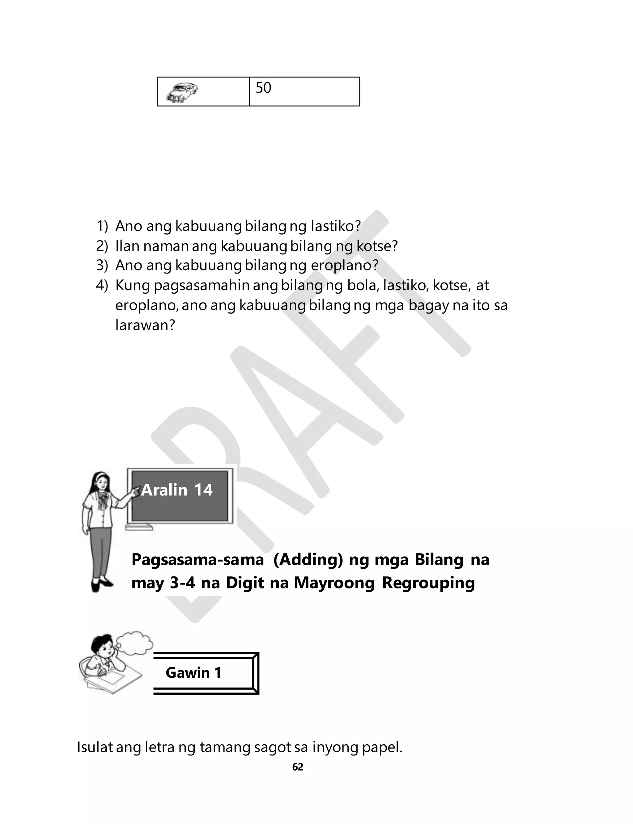 1) Ano ang kabuuang bilang ng lastiko? 
2) Ilan naman ang kabuuang bilang ng kotse? 
3) Ano ang kabuuang bilang ng eroplano? 
4) Kung pagsasamahin ang bilang ng bola, lastiko, kotse, at 
eroplano, ano ang kabuuang bilang ng mga bagay na ito sa 
larawan? 
Isulat ang letra ng tamang sagot sa inyong papel. 
62 
50 
Aralin 14 
Pagsasama-sama (Adding) ng mga Bilang na 
may 3-4 na Digit na Mayroong Regrouping 
Gawin 1 
 