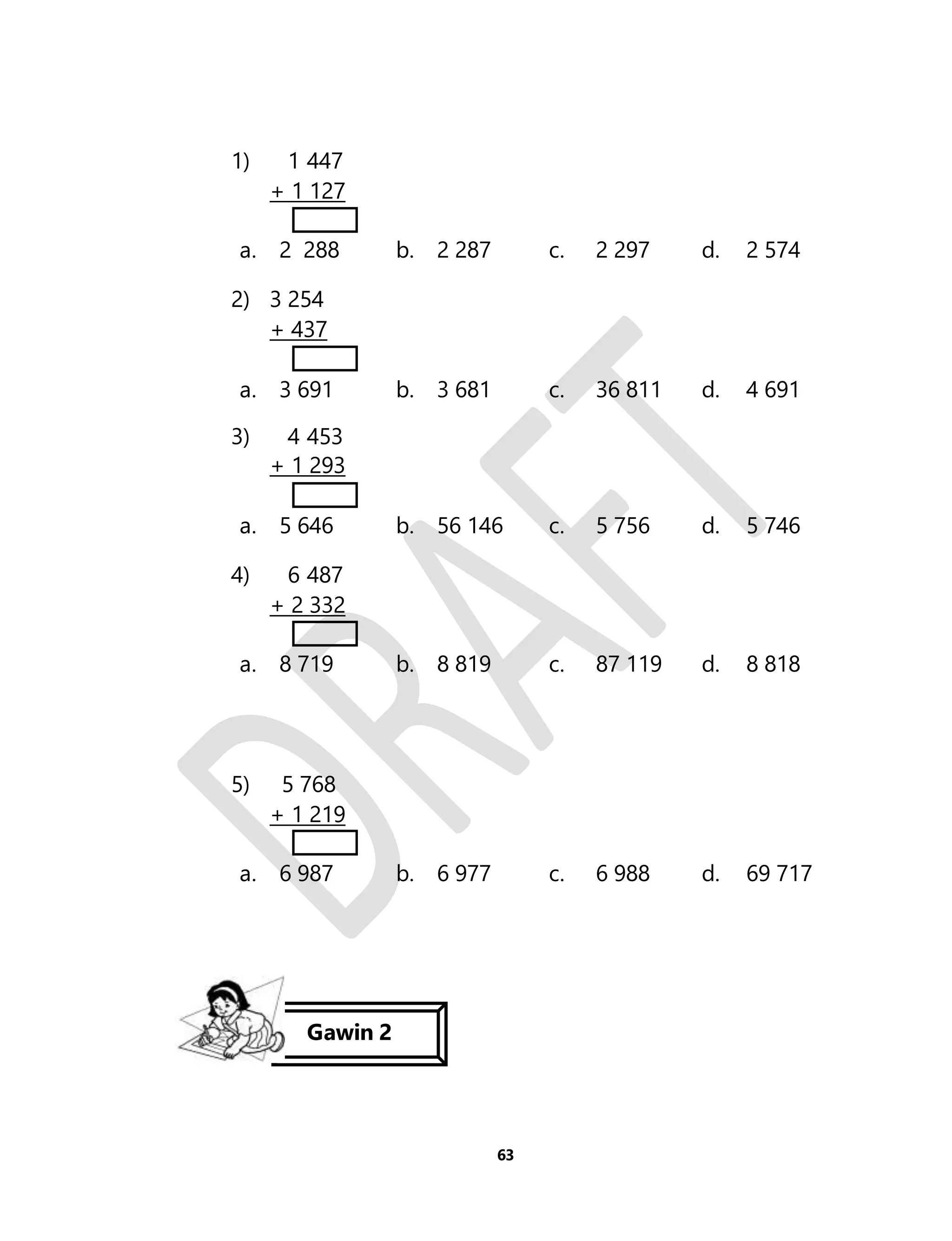 63 
1) 1 447 
+ 1 127 
a. 2 288 b. 2 287 c. 2 297 d. 2 574 
2) 3 254 
+ 437 
a. 3 691 b. 3 681 c. 36 811 d. 4 691 
3) 4 453 
+ 1 293 
a. 5 646 b. 56 146 c. 5 756 d. 5 746 
4) 6 487 
+ 2 332 
a. 8 719 b. 8 819 c. 87 119 d. 8 818 
5) 
5 768 
+ 1 219 
a. 6 987 b. 6 977 c. 6 988 d. 69 717 
Gawin 2 
 