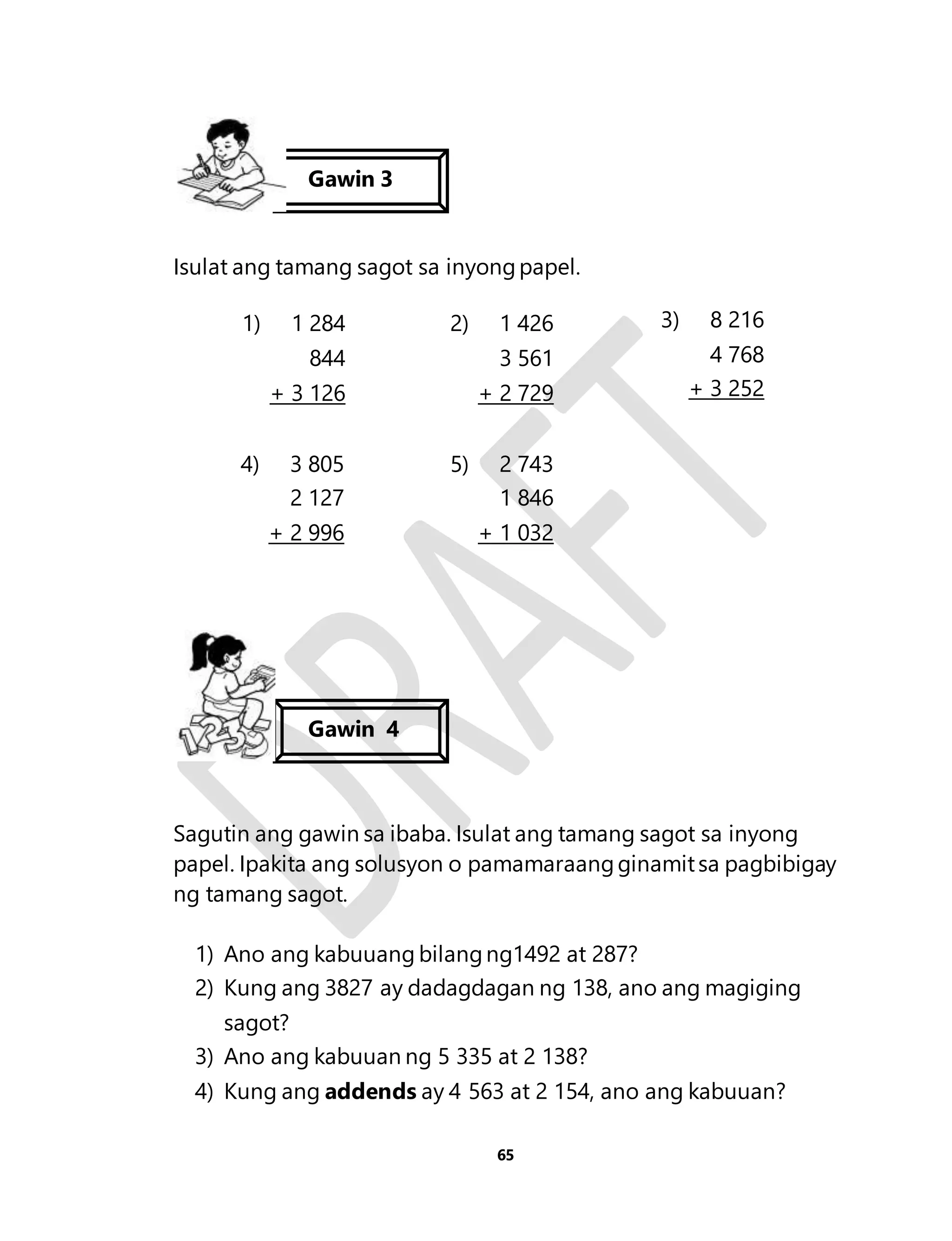 Gawin 3 
Isulat ang tamang sagot sa inyong papel. 
1) 1 284 
844 
+ 3 126 
2) 1 426 
3 561 
+ 2 729 
3) 8 216 
4 768 
+ 3 252 
4) 3 805 
2 127 
+ 2 996 
5) 2 743 
1 846 
+ 1 032 
Gawin 4 
Sagutin ang gawin sa ibaba. Isulat ang tamang sagot sa inyong 
papel. Ipakita ang solusyon o pamamaraang ginamit sa pagbibigay 
ng tamang sagot. 
1) Ano ang kabuuang bilang ng1492 at 287? 
2) Kung ang 3827 ay dadagdagan ng 138, ano ang magiging 
65 
sagot? 
3) Ano ang kabuuan ng 5 335 at 2 138? 
4) Kung ang addends ay 4 563 at 2 154, ano ang kabuuan? 
 