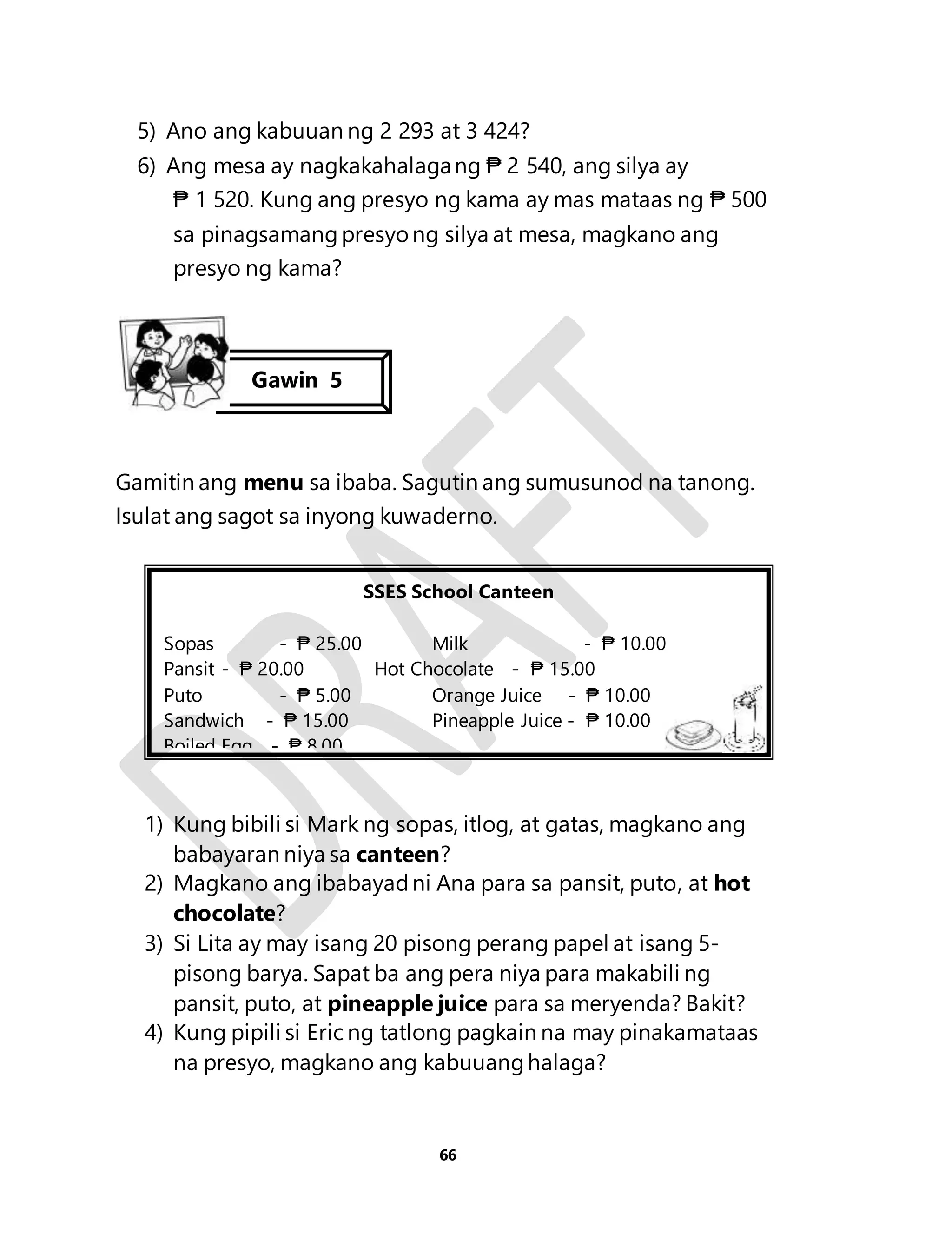 5) Ano ang kabuuan ng 2 293 at 3 424? 
6) Ang mesa ay nagkakahalaga ng ₱ 2 540, ang silya ay 
₱ 1 520. Kung ang presyo ng kama ay mas mataas ng ₱ 500 
sa pinagsamang presyo ng silya at mesa, magkano ang 
presyo ng kama? 
Gawin 5 
Gamitin ang menu sa ibaba. Sagutin ang sumusunod na tanong. 
Isulat ang sagot sa inyong kuwaderno. 
SSES School Canteen 
Sopas - ₱ 25.00 Milk - ₱ 10.00 
Pansit - ₱ 20.00 Hot Chocolate - ₱ 15.00 
Puto - ₱ 5.00 Orange Juice - ₱ 10.00 
Sandwich - ₱ 15.00 Pineapple Juice - ₱ 10.00 
Boiled Egg - ₱ 8.00 
1) Kung bibili si Mark ng sopas, itlog, at gatas, magkano ang 
babayaran niya sa canteen? 
2) Magkano ang ibabayad ni Ana para sa pansit, puto, at hot 
66 
chocolate? 
3) Si Lita ay may isang 20 pisong perang papel at isang 5- 
pisong barya. Sapat ba ang pera niya para makabili ng 
pansit, puto, at pineapple juice para sa meryenda? Bakit? 
4) Kung pipili si Eric ng tatlong pagkain na may pinakamataas 
na presyo, magkano ang kabuuang halaga? 
 