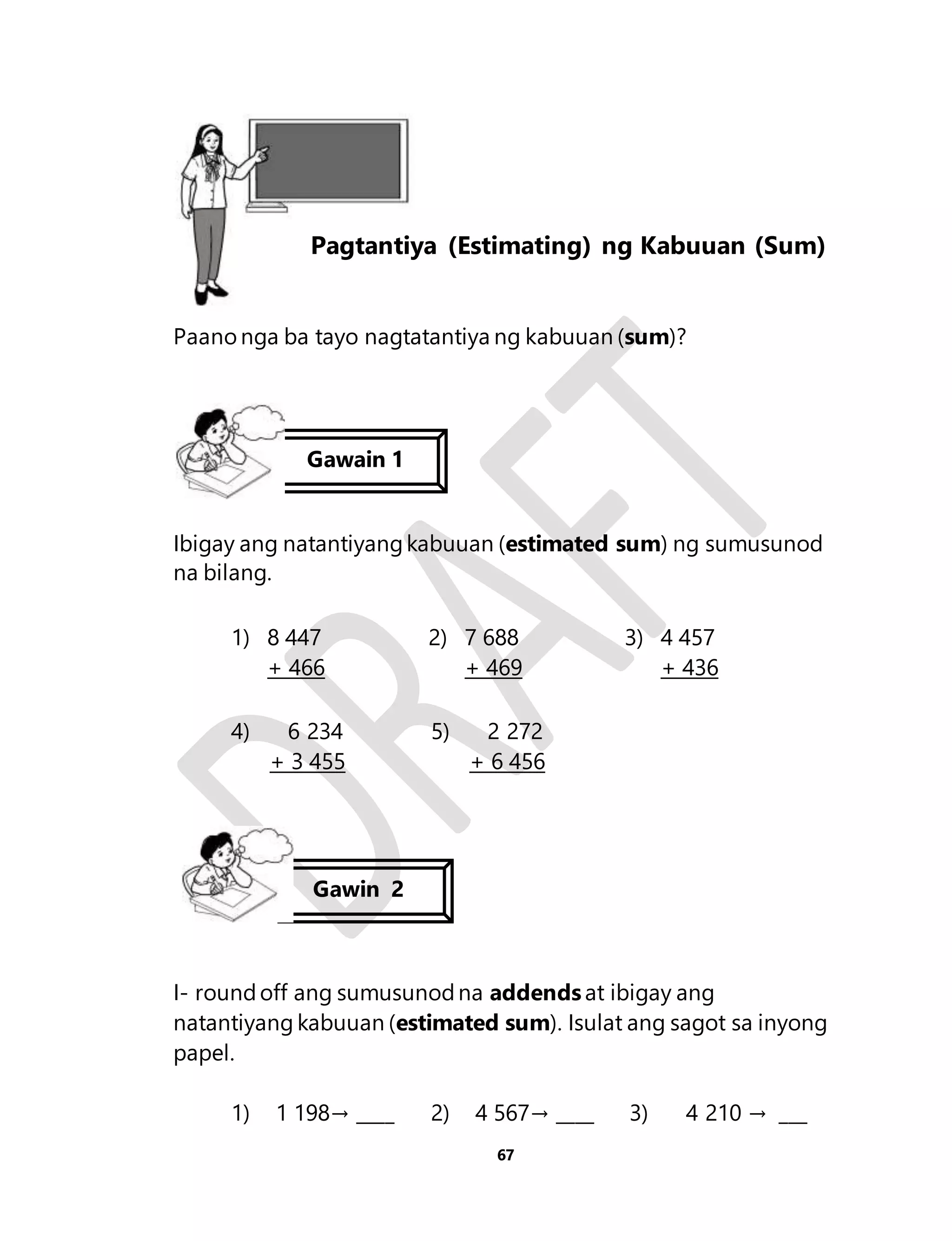 Aralin 15 
Pagtantiya (Estimating) ng Kabuuan (Sum) 
Paano nga ba tayo nagtatantiya ng kabuuan (sum)? 
Gawain 1 
Ibigay ang natantiyang kabuuan (estimated sum) ng sumusunod 
na bilang. 
67 
1) 8 447 
+ 466 
2) 7 688 
+ 469 
3) 4 457 
+ 436 
4) 6 234 
+ 3 455 
5) 2 272 
+ 6 456 
Gawin 2 
I- round off ang sumusunod na addends at ibigay ang 
natantiyang kabuuan (estimated sum). Isulat ang sagot sa inyong 
papel. 
1) 1 198→ ____ 2) 4 567→ ____ 3) 4 210 → ___ 
 