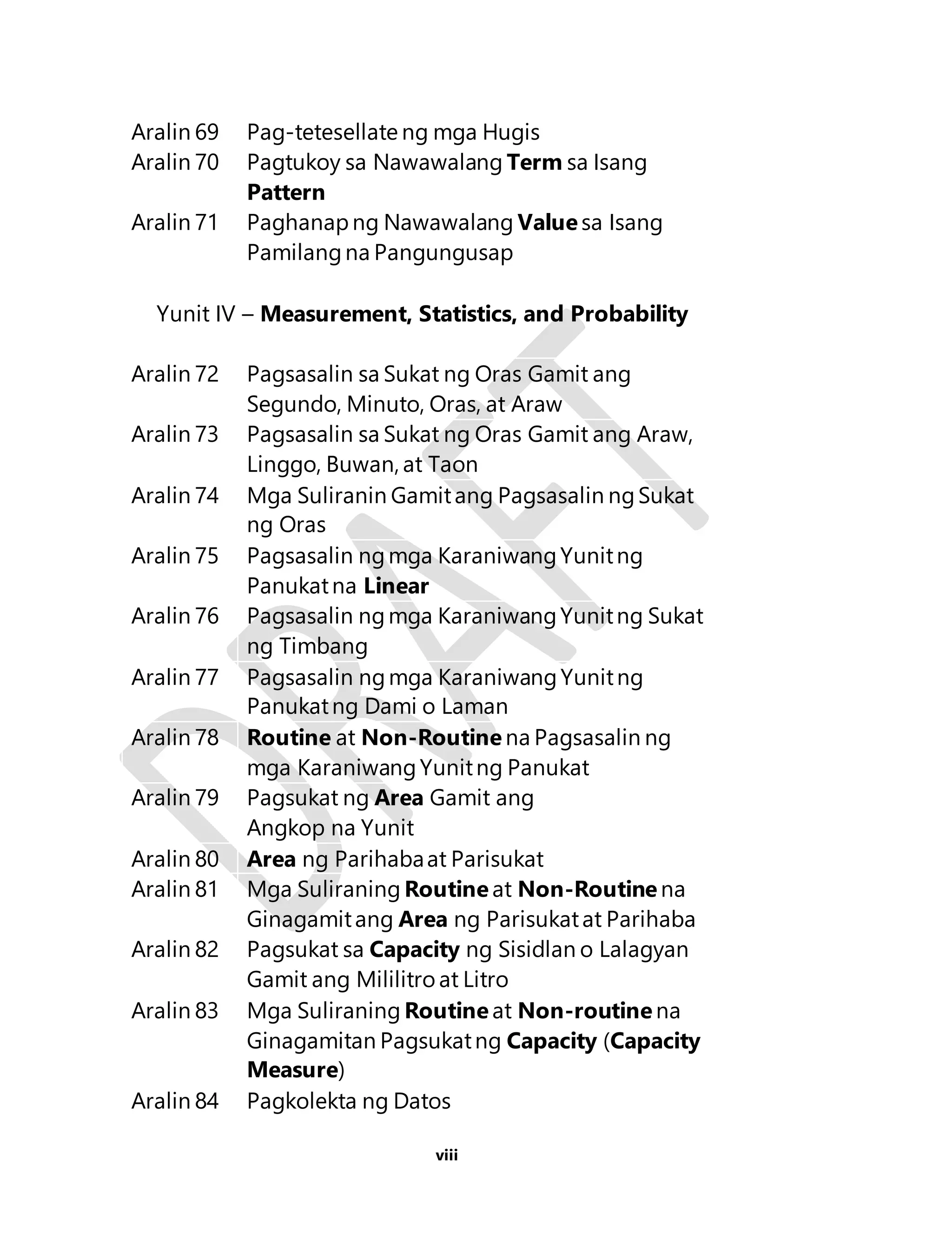 Aralin 69 Pag-tetesellate ng mga Hugis 
Aralin 70 Pagtukoy sa Nawawalang Term sa Isang 
viii 
Pattern 
Aralin 71 Paghanap ng Nawawalang Value sa Isang 
Pamilang na Pangungusap 
Yunit IV – Measurement, Statistics, and Probability 
Aralin 72 Pagsasalin sa Sukat ng Oras Gamit ang 
Segundo, Minuto, Oras, at Araw 
Aralin 73 Pagsasalin sa Sukat ng Oras Gamit ang Araw, 
Linggo, Buwan, at Taon 
Aralin 74 Mga Suliranin Gamit ang Pagsasalin ng Sukat 
ng Oras 
Aralin 75 Pagsasalin ng mga Karaniwang Yunit ng 
Panukat na Linear 
Aralin 76 Pagsasalin ng mga Karaniwang Yunit ng Sukat 
ng Timbang 
Aralin 77 Pagsasalin ng mga Karaniwang Yunit ng 
Panukat ng Dami o Laman 
Aralin 78 Routine at Non-Routine na Pagsasalin ng 
mga Karaniwang Yunit ng Panukat 
Aralin 79 Pagsukat ng Area Gamit ang 
Angkop na Yunit 
Aralin 80 Area ng Parihaba at Parisukat 
Aralin 81 Mga Suliraning Routine at Non-Routine na 
Ginagamit ang Area ng Parisukat at Parihaba 
Aralin 82 Pagsukat sa Capacity ng Sisidlan o Lalagyan 
Gamit ang Mililitro at Litro 
Aralin 83 Mga Suliraning Routine at Non-routine na 
Ginagamitan Pagsukat ng Capacity (Capacity 
Measure) 
Aralin 84 Pagkolekta ng Datos 
 