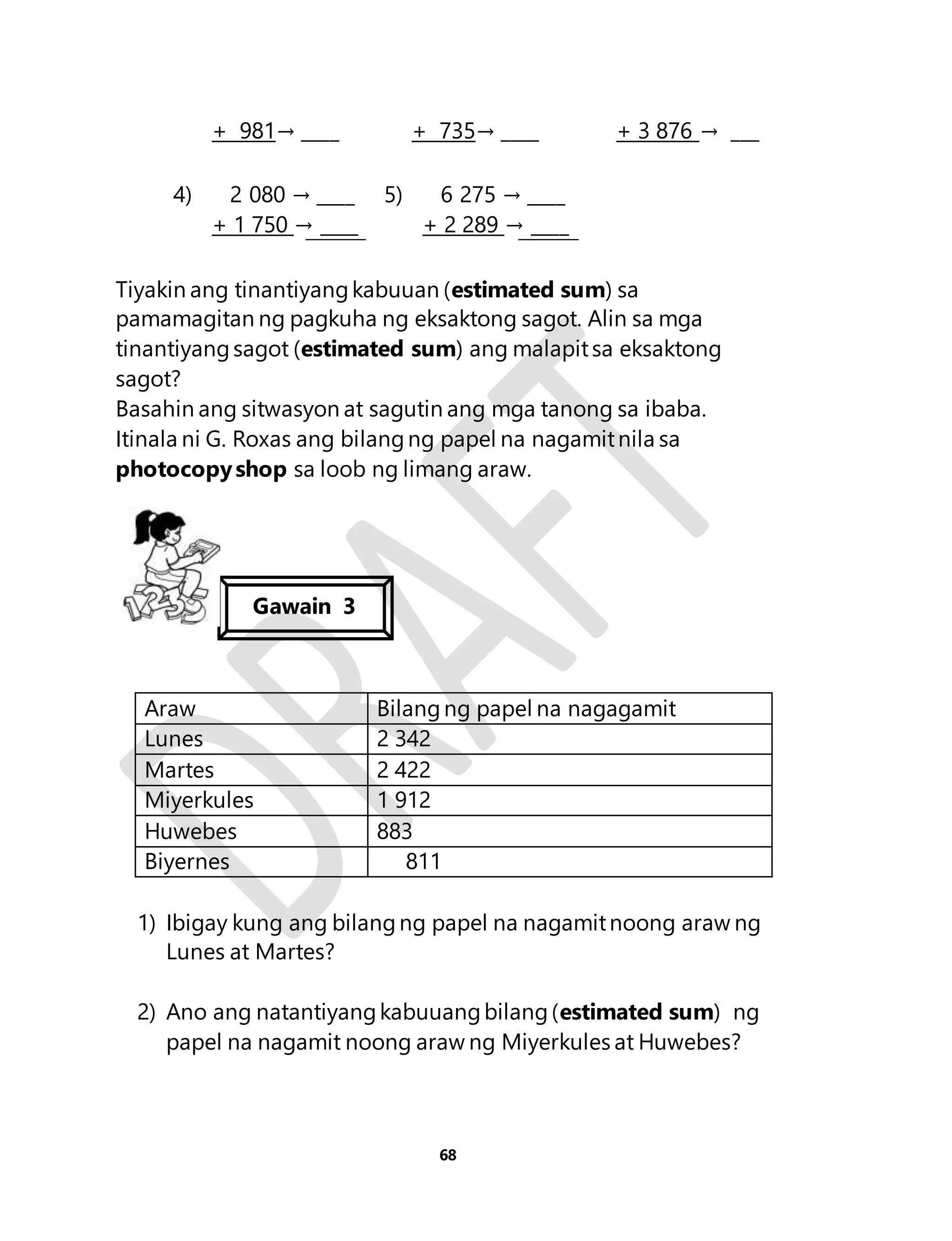 + 981→ ____ + 735→ ____ + 3 876 → ___ 
68 
4) 2 080 → ____ 
+ 1 750 → ____ 
5) 6 275 → ____ 
+ 2 289 → ____ 
Tiyakin ang tinantiyang kabuuan (estimated sum) sa 
pamamagitan ng pagkuha ng eksaktong sagot. Alin sa mga 
tinantiyang sagot (estimated sum) ang malapit sa eksaktong 
sagot? 
Basahin ang sitwasyon at sagutin ang mga tanong sa ibaba. 
Itinala ni G. Roxas ang bilang ng papel na nagamit nila sa 
photocopy shop sa loob ng limang araw. 
Gawain 3 
Araw Bilang ng papel na nagagamit 
Lunes 2 342 
Martes 2 422 
Miyerkules 1 912 
Huwebes 883 
Biyernes 811 
1) Ibigay kung ang bilang ng papel na nagamit noong araw ng 
Lunes at Martes? 
2) Ano ang natantiyang kabuuang bilang (estimated sum) ng 
papel na nagamit noong araw ng Miyerkules at Huwebes? 
 