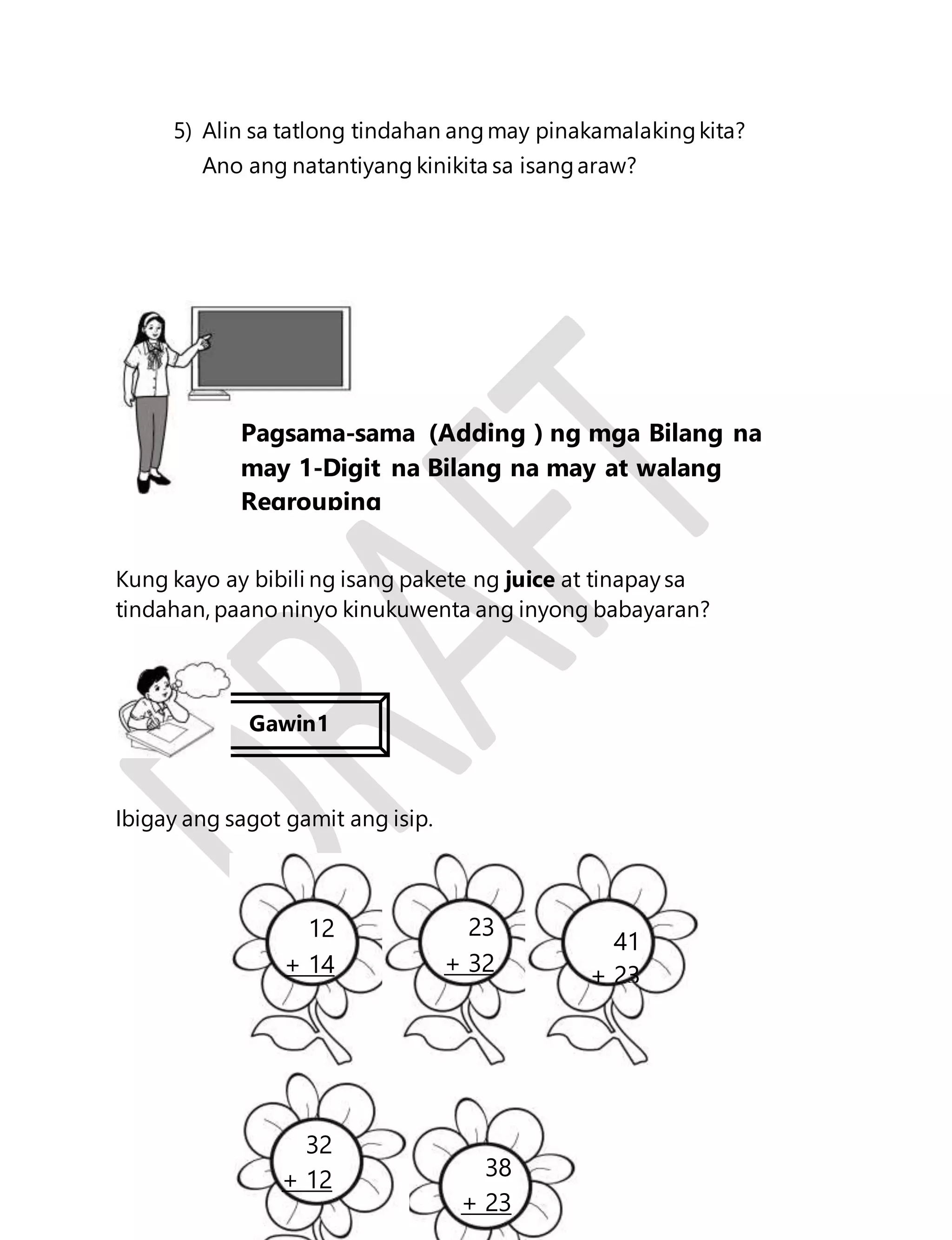 5) Alin sa tatlong tindahan ang may pinakamalaking kita? 
Ano ang natantiyang kinikita sa isang araw? 
Kung kayo ay bibili ng isang pakete ng juice at tinapay sa 
tindahan, paano ninyo kinukuwenta ang inyong babayaran? 
70 
Ibigay ang sagot gamit ang isip. 
+ 23 
Aralin 16 
Pagsama-sama (Adding ) ng mga Bilang na 
may 1-Digit na Bilang na may at walang 
Regrouping 
Gawin1 
12 
+ 14 
23 
+ 32 
41 
+ 23 
38 
+ 23 
32 
+ 12 
 