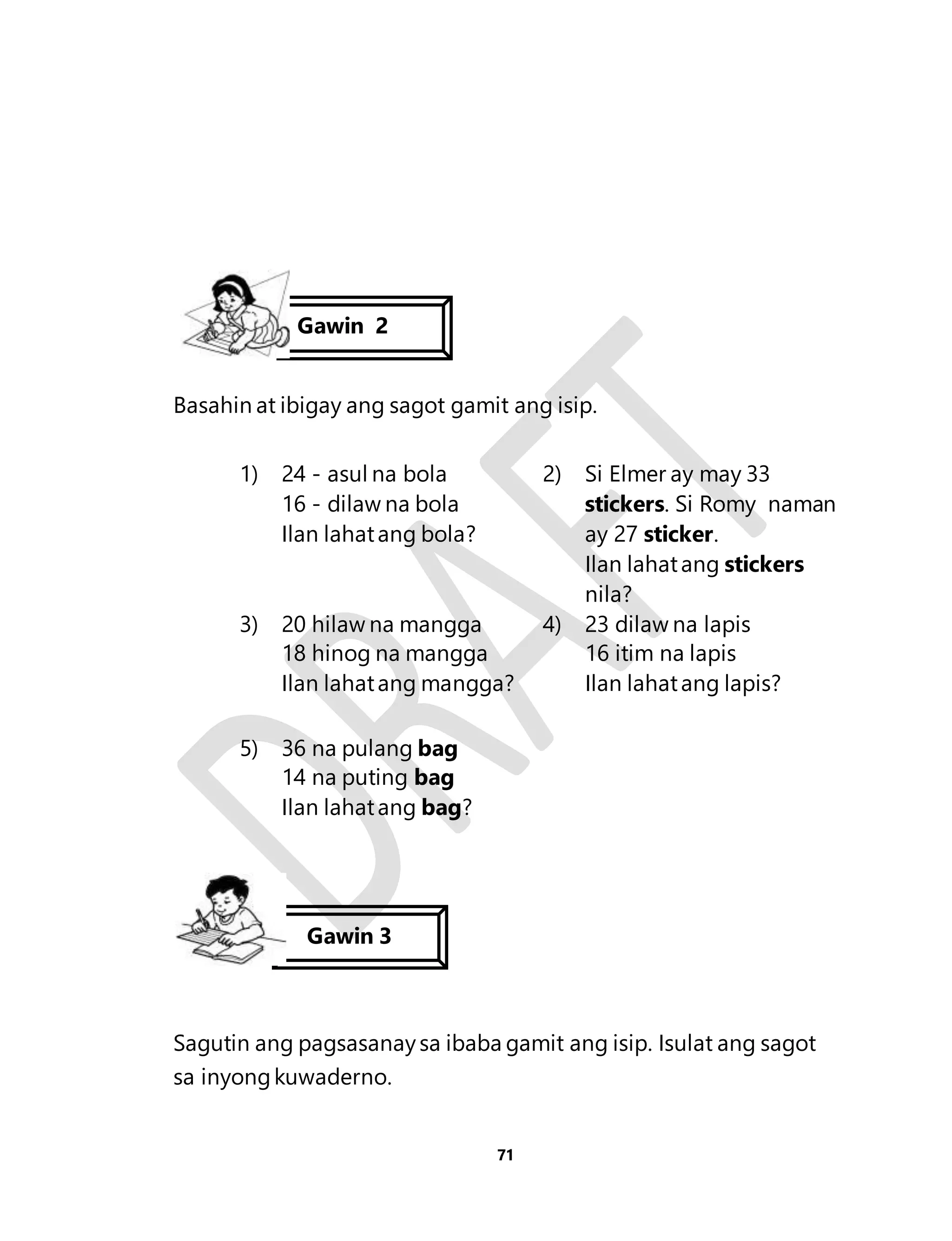 Gawin 2 
Basahin at ibigay ang sagot gamit ang isip. 
71 
1) 24 - asul na bola 
16 - dilaw na bola 
Ilan lahat ang bola? 
2) Si Elmer ay may 33 
stickers. Si Romy naman 
ay 27 sticker. 
Ilan lahat ang stickers 
nila? 
3) 20 hilaw na mangga 
18 hinog na mangga 
Ilan lahat ang mangga? 
4) 23 dilaw na lapis 
16 itim na lapis 
Ilan lahat ang lapis? 
5) 36 na pulang bag 
14 na puting bag 
Ilan lahat ang bag? 
Gawin 3 
Sagutin ang pagsasanay sa ibaba gamit ang isip. Isulat ang sagot 
sa inyong kuwaderno. 
 