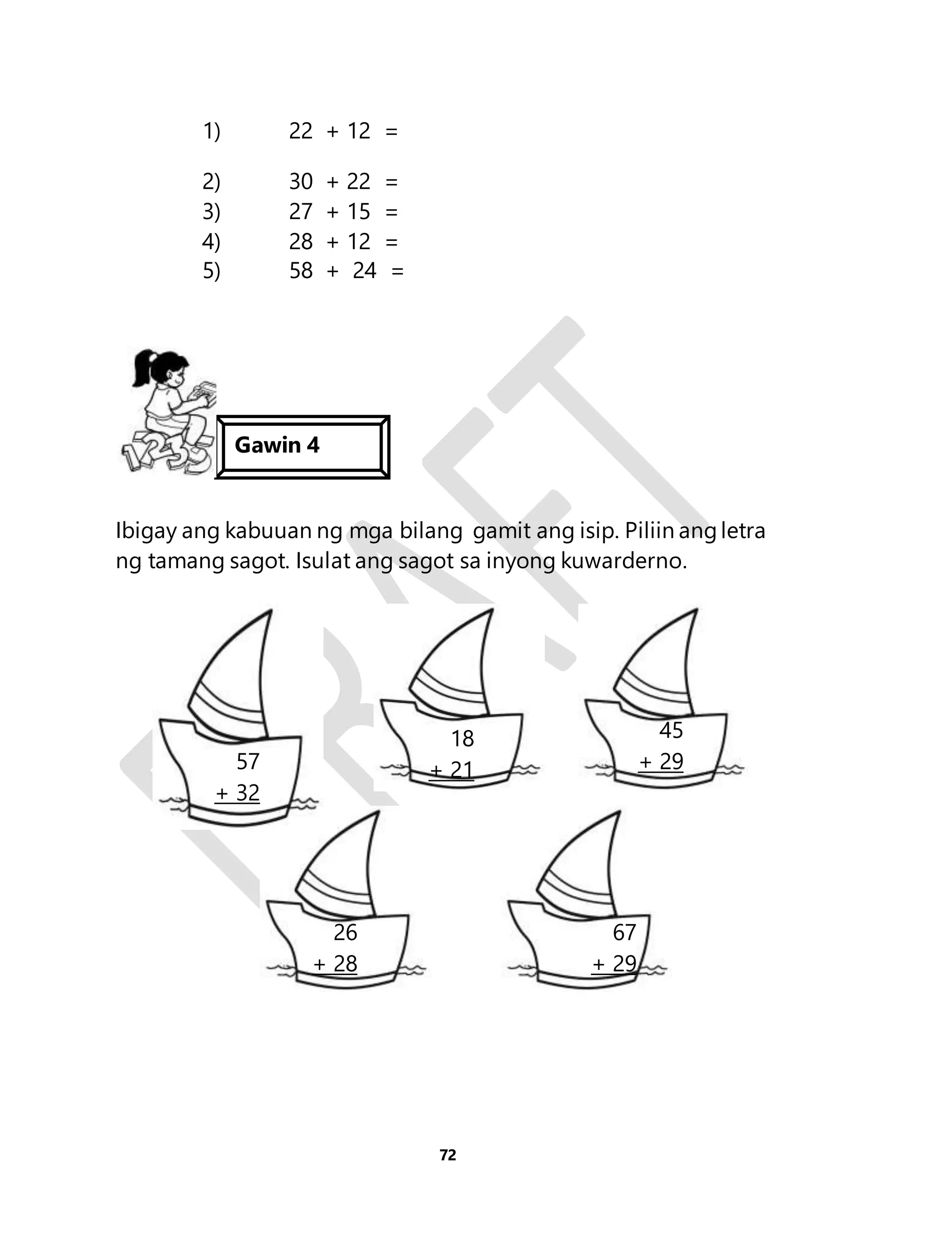 72 
1) 22 + 12 = 
2) 30 + 22 = 
3) 27 + 15 = 
4) 28 + 12 = 
5) 58 + 24 = 
Gawin 4 
Ibigay ang kabuuan ng mga bilang gamit ang isip. Piliin ang letra 
ng tamang sagot. Isulat ang sagot sa inyong kuwarderno. 
57 
+ 32 
18 
+ 21 
45 
+ 29 
26 
+ 28 
67 
+ 29 
 