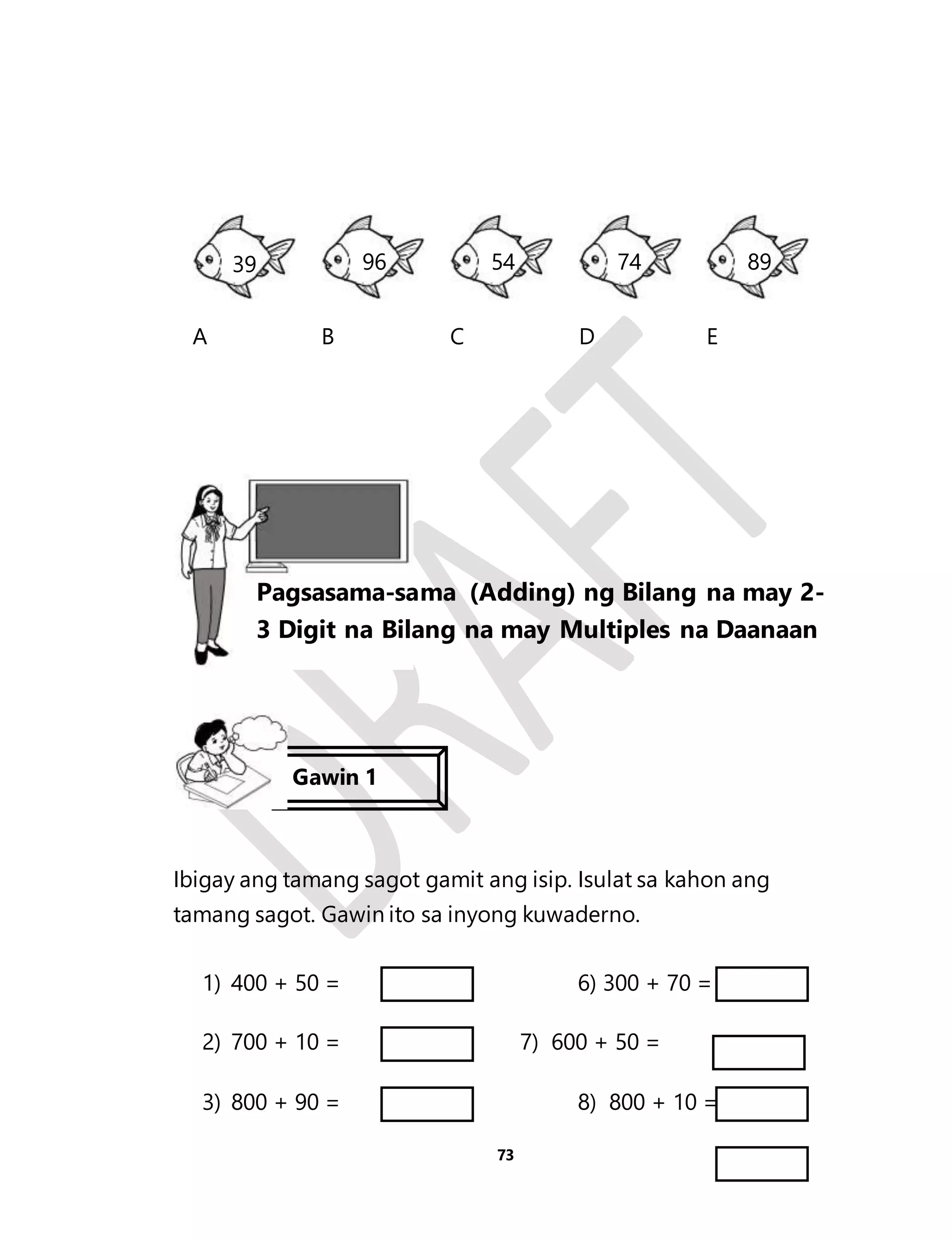 39 96 54 74 89 
A 
B 
C 
D 
E 
Ibigay ang tamang sagot gamit ang isip. Isulat sa kahon ang 
tamang sagot. Gawin ito sa inyong kuwaderno. 
1) 400 + 50 = 6) 300 + 70 = 
2) 700 + 10 = 7) 600 + 50 = 
3) 800 + 90 = 8) 800 + 10 = 
73 
Aralin 17 
Pagsasama-sama (Adding) ng Bilang na may 2- 
3 Digit na Bilang na may Multiples na Daanaan 
Gawin 1 
 