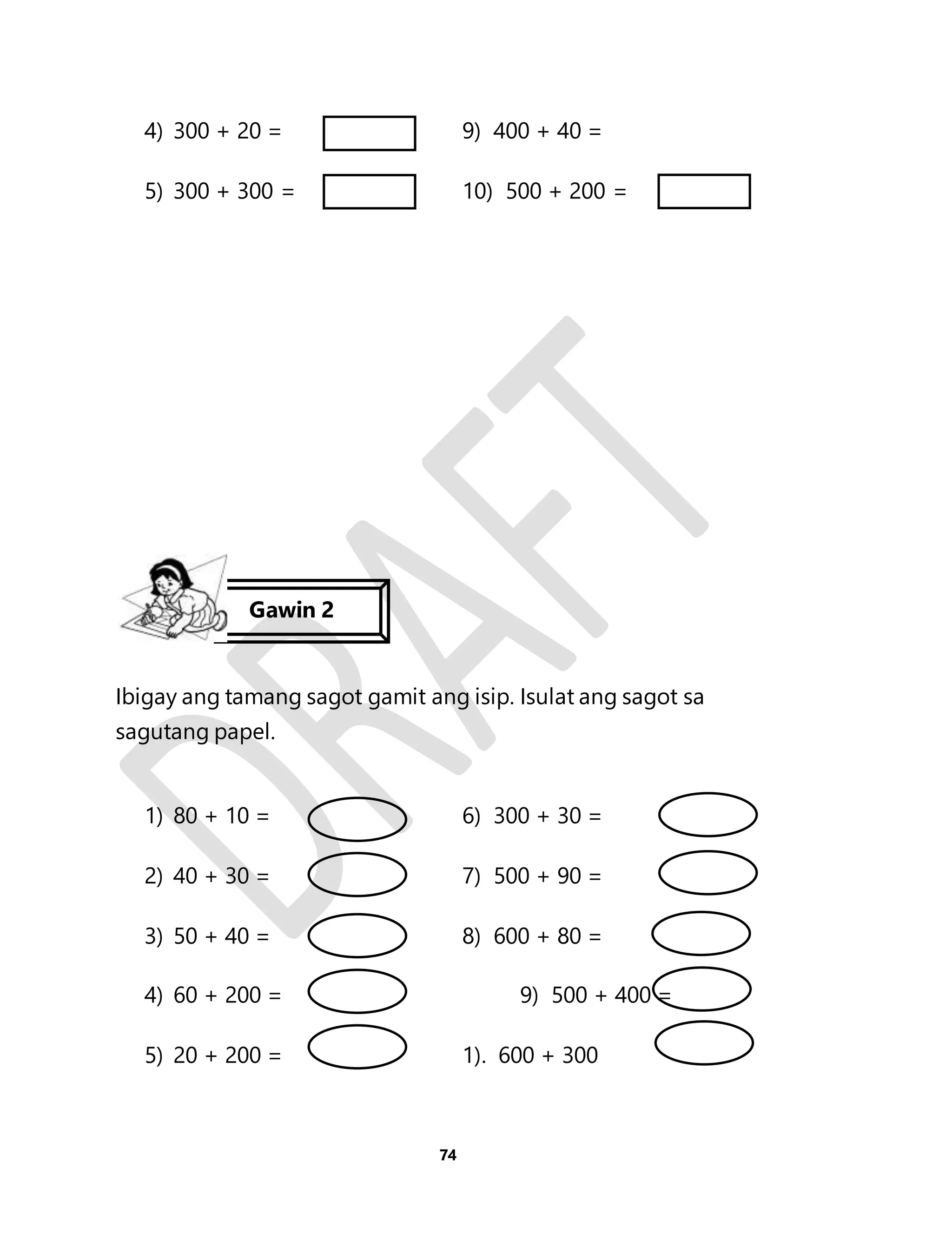 4) 300 + 20 = 9) 400 + 40 = 
5) 300 + 300 = 10) 500 + 200 = 
Ibigay ang tamang sagot gamit ang isip. Isulat ang sagot sa 
sagutang papel. 
1) 80 + 10 = 6) 300 + 30 = 
2) 40 + 30 = 7) 500 + 90 = 
3) 50 + 40 = 8) 600 + 80 = 
4) 60 + 200 = 9) 500 + 400 = 
5) 20 + 200 = 1). 600 + 300 
74 
Gawin 2 
 