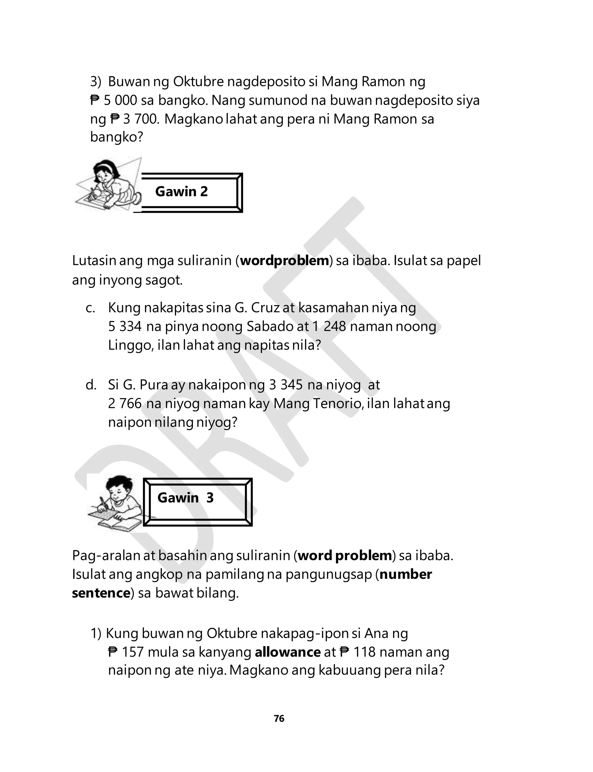 3) Buwan ng Oktubre nagdeposito si Mang Ramon ng 
₱ 5 000 sa bangko. Nang sumunod na buwan nagdeposito siya 
ng ₱ 3 700. Magkano lahat ang pera ni Mang Ramon sa 
bangko? 
Lutasin ang mga suliranin (wordproblem) sa ibaba. Isulat sa papel 
ang inyong sagot. 
c. Kung nakapitas sina G. Cruz at kasamahan niya ng 
5 334 na pinya noong Sabado at 1 248 naman noong 
Linggo, ilan lahat ang napitas nila? 
d. Si G. Pura ay nakaipon ng 3 345 na niyog at 
2 766 na niyog naman kay Mang Tenorio, ilan lahat ang 
naipon nilang niyog? 
Pag-aralan at basahin ang suliranin (word problem) sa ibaba. 
Isulat ang angkop na pamilang na pangunugsap (number 
sentence) sa bawat bilang. 
1) Kung buwan ng Oktubre nakapag-ipon si Ana ng 
₱ 157 mula sa kanyang allowance at ₱ 118 naman ang 
naipon ng ate niya. Magkano ang kabuuang pera nila? 
76 
Gawin 2 
Gawin 3 
Gawin 4 
 