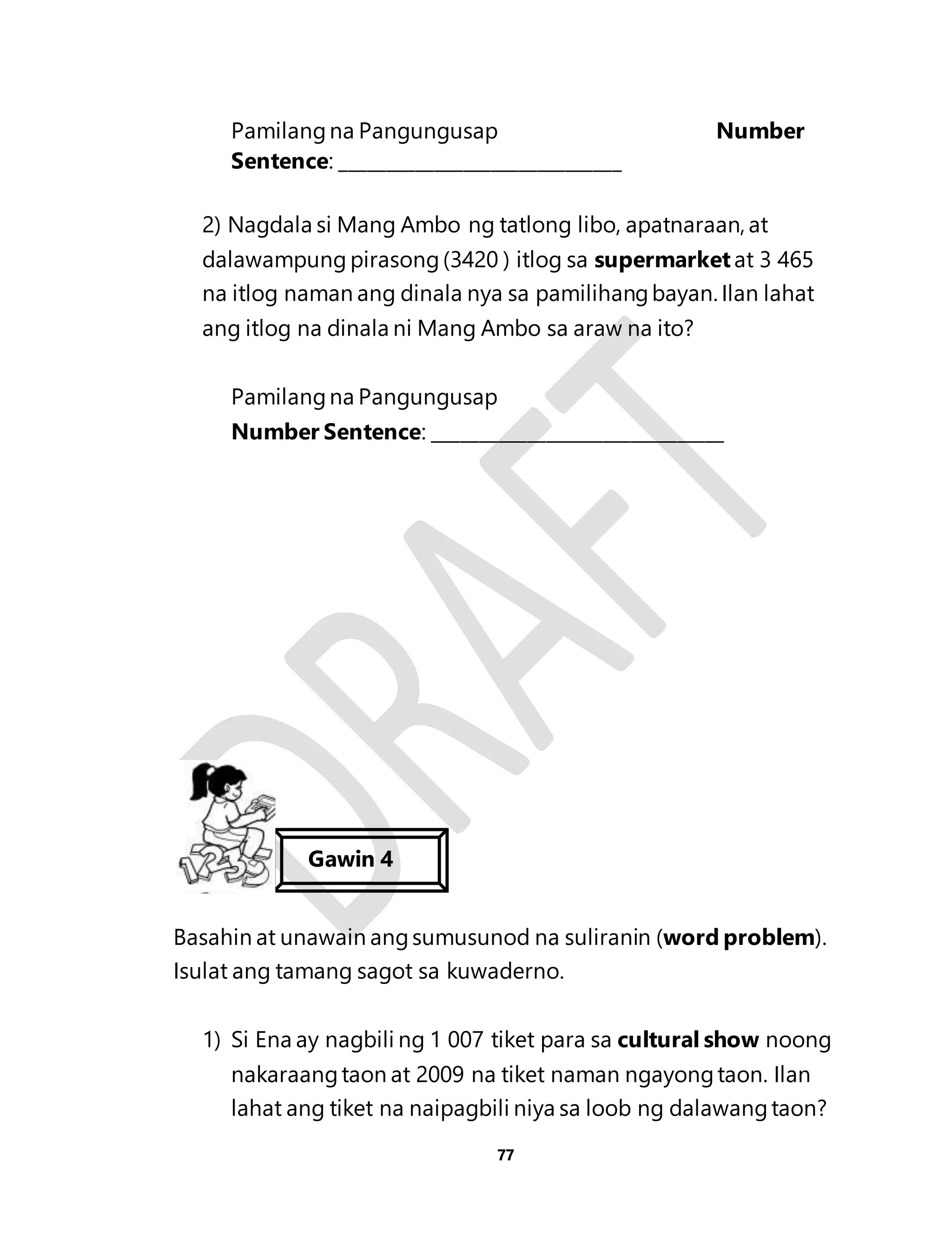 Pamilang na Pangungusap Number 
Sentence: ______________________________ 
2) Nagdala si Mang Ambo ng tatlong libo, apatnaraan, at 
dalawampung pirasong (3420 ) itlog sa supermarket at 3 465 
na itlog naman ang dinala nya sa pamilihang bayan. Ilan lahat 
ang itlog na dinala ni Mang Ambo sa araw na ito? 
Pamilang na Pangungusap 
Number Sentence: _______________________________ 
Basahin at unawain ang sumusunod na suliranin (word problem). 
Isulat ang tamang sagot sa kuwaderno. 
1) Si Ena ay nagbili ng 1 007 tiket para sa cultural show noong 
nakaraang taon at 2009 na tiket naman ngayong taon. Ilan 
lahat ang tiket na naipagbili niya sa loob ng dalawang taon? 
77 
Gawin 4 
Gawin 3 
 