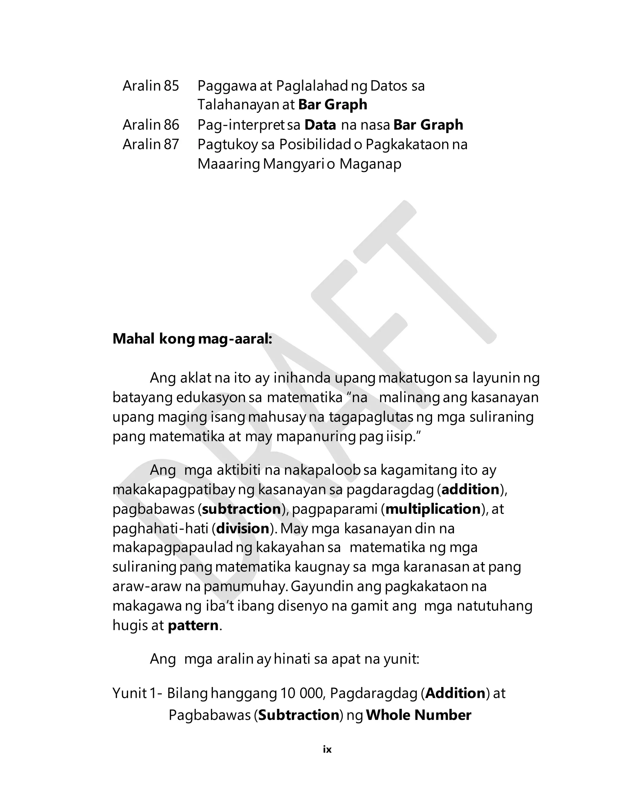 Aralin 85 Paggawa at Paglalahad ng Datos sa 
Talahanayan at Bar Graph 
Aralin 86 Pag-interpret sa Data na nasa Bar Graph 
Aralin 87 Pagtukoy sa Posibilidad o Pagkakataon na 
Maaaring Mangyari o Maganap 
ix 
Mahal kong mag-aaral: 
Ang aklat na ito ay inihanda upang makatugon sa layunin ng 
batayang edukasyon sa matematika “na malinang ang kasanayan 
upang maging isang mahusay na tagapaglutas ng mga suliraning 
pang matematika at may mapanuring pag iisip.” 
Ang mga aktibiti na nakapaloob sa kagamitang ito ay 
makakapagpatibay ng kasanayan sa pagdaragdag (addition), 
pagbabawas (subtraction), pagpaparami (multiplication), at 
paghahati-hati (division). May mga kasanayan din na 
makapagpapaulad ng kakayahan sa matematika ng mga 
suliraning pang matematika kaugnay sa mga karanasan at pang 
araw-araw na pamumuhay. Gayundin ang pagkakataon na 
makagawa ng iba’t ibang disenyo na gamit ang mga natutuhang 
hugis at pattern. 
Ang mga aralin ay hinati sa apat na yunit: 
Yunit 1- Bilang hanggang 10 000, Pagdaragdag (Addition) at 
Pagbabawas (Subtraction) ng Whole Number 
 