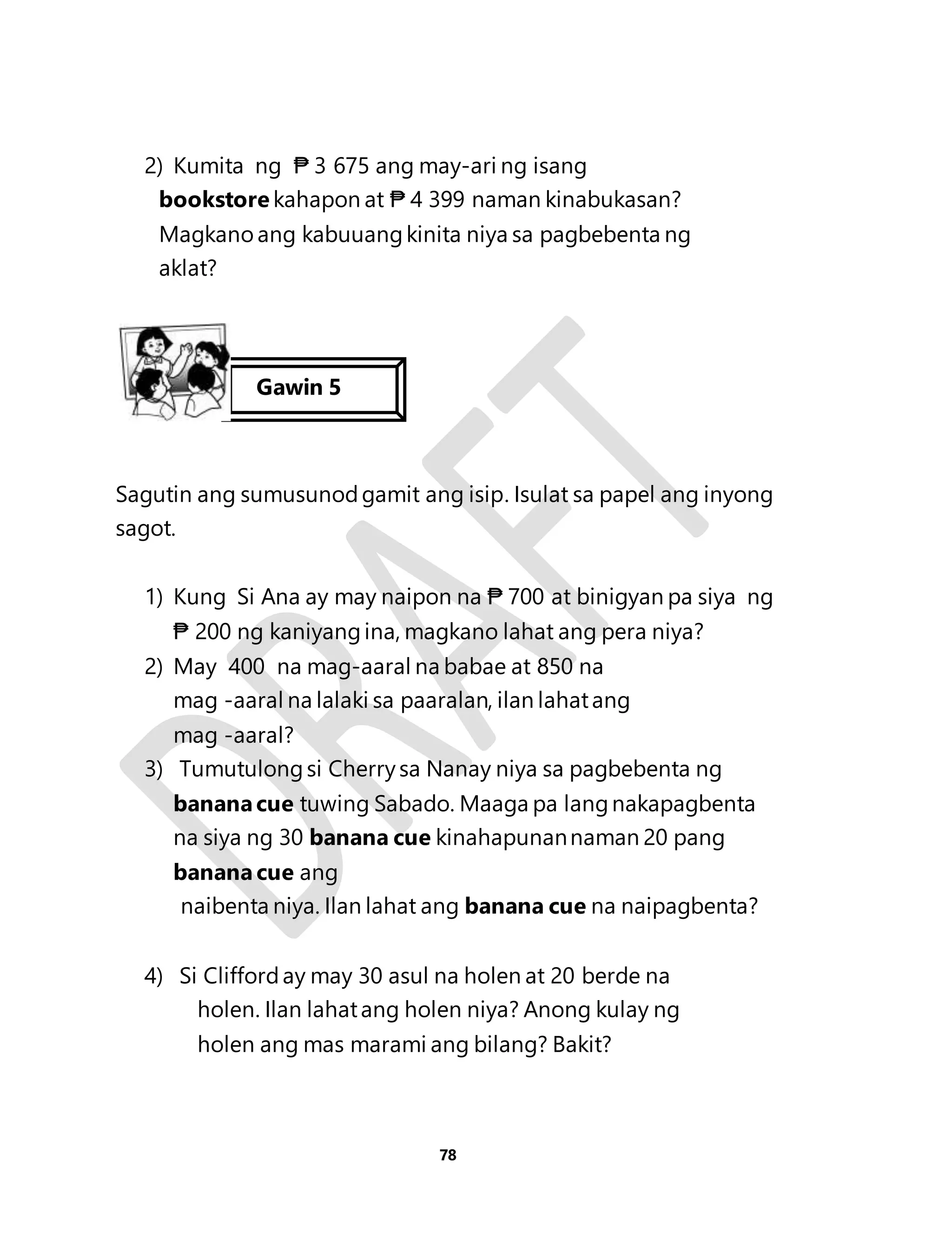 2) Kumita ng ₱ 3 675 ang may-ari ng isang 
bookstore kahapon at ₱ 4 399 naman kinabukasan? 
Magkano ang kabuuang kinita niya sa pagbebenta ng 
aklat? 
Sagutin ang sumusunod gamit ang isip. Isulat sa papel ang inyong 
sagot. 
1) Kung Si Ana ay may naipon na ₱ 700 at binigyan pa siya ng 
₱ 200 ng kaniyang ina, magkano lahat ang pera niya? 
2) May 400 na mag-aaral na babae at 850 na 
mag -aaral na lalaki sa paaralan, ilan lahat ang 
mag -aaral? 
3) Tumutulong si Cherry sa Nanay niya sa pagbebenta ng 
banana cue tuwing Sabado. Maaga pa lang nakapagbenta 
na siya ng 30 banana cue kinahapunan naman 20 pang 
banana cue ang 
naibenta niya. Ilan lahat ang banana cue na naipagbenta? 
4) Si Clifford ay may 30 asul na holen at 20 berde na 
holen. Ilan lahat ang holen niya? Anong kulay ng 
holen ang mas marami ang bilang? Bakit? 
78 
Gawin 5 
5555lima 
 