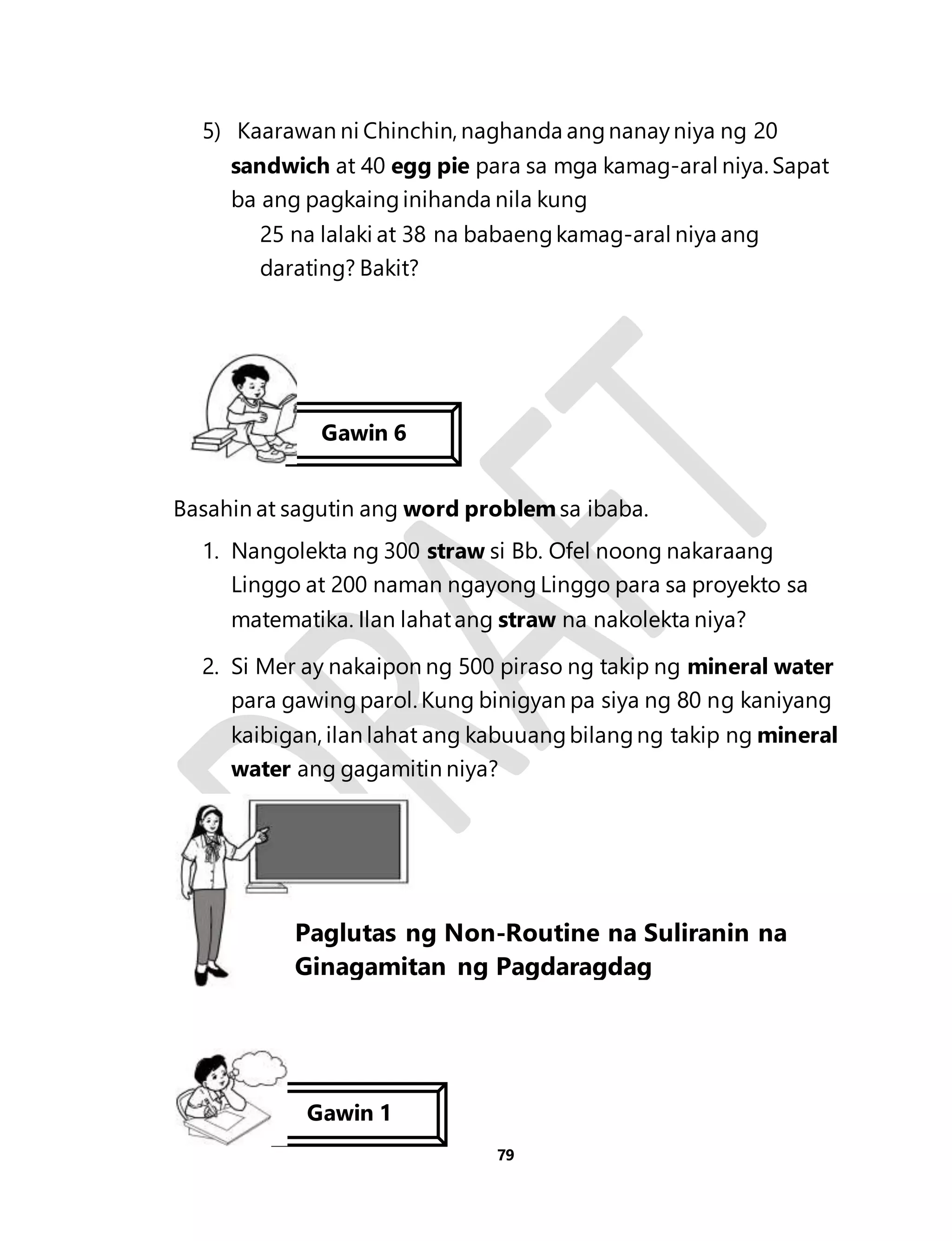 5) Kaarawan ni Chinchin, naghanda ang nanay niya ng 20 
sandwich at 40 egg pie para sa mga kamag-aral niya. Sapat 
ba ang pagkaing inihanda nila kung 
25 na lalaki at 38 na babaeng kamag-aral niya ang 
darating? Bakit? 
Basahin at sagutin ang word problem sa ibaba. 
1. Nangolekta ng 300 straw si Bb. Ofel noong nakaraang 
Linggo at 200 naman ngayong Linggo para sa proyekto sa 
matematika. Ilan lahat ang straw na nakolekta niya? 
2. Si Mer ay nakaipon ng 500 piraso ng takip ng mineral water 
para gawing parol. Kung binigyan pa siya ng 80 ng kaniyang 
kaibigan, ilan lahat ang kabuuang bilang ng takip ng mineral 
water ang gagamitin niya? 
79 
Gawin 6 
Aralin 19 
Paglutas ng Non-Routine na Suliranin na 
Ginagamitan ng Pagdaragdag 
involvinAddition 
Gawin 1 
 