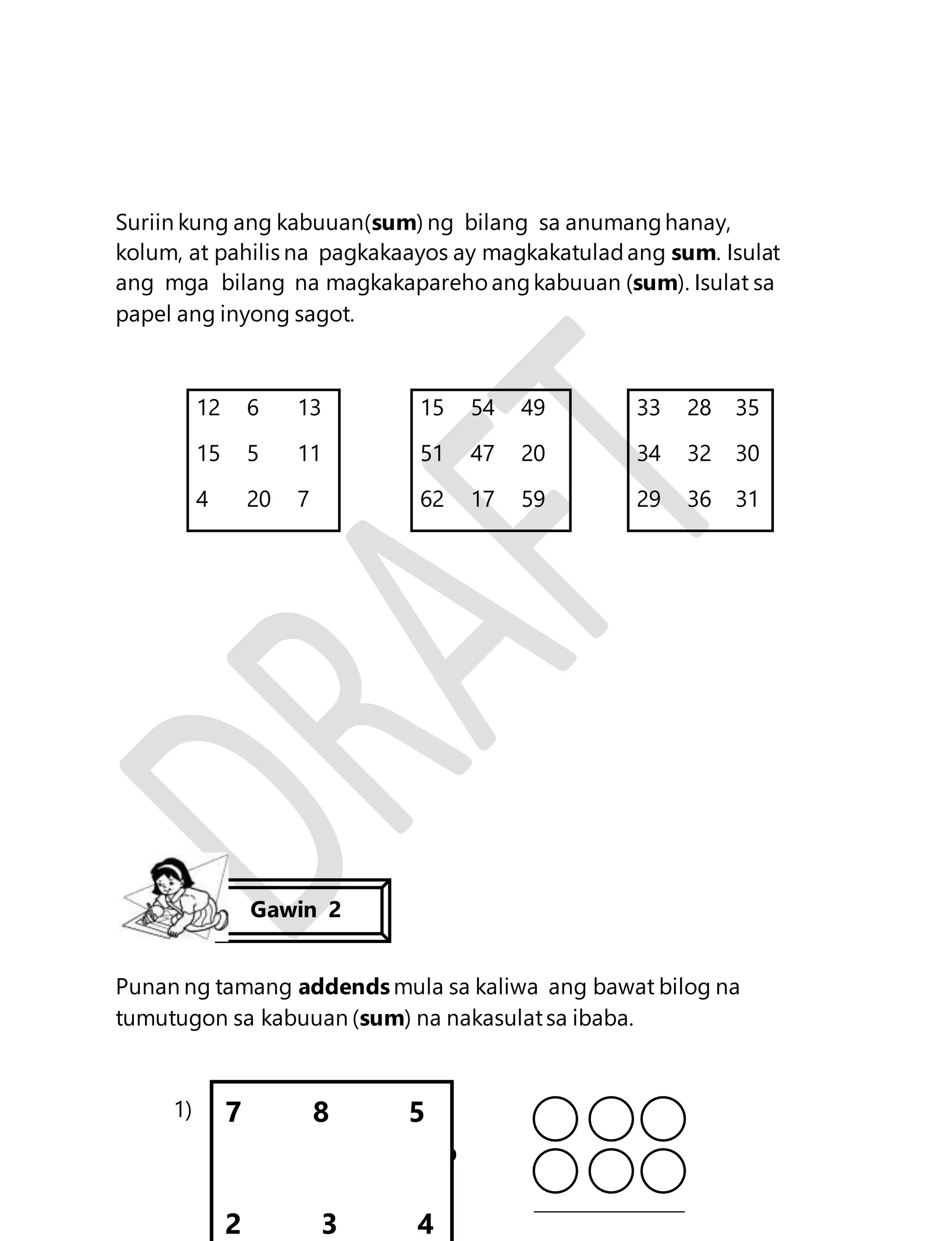Suriin kung ang kabuuan(sum) ng bilang sa anumang hanay, 
kolum, at pahilis na pagkakaayos ay magkakatulad ang sum. Isulat 
ang mga bilang na magkakapareho ang kabuuan (sum). Isulat sa 
papel ang inyong sagot. 
12 6 13 15 54 49 33 28 35 
15 5 11 51 47 20 34 32 30 
4 20 7 62 17 59 29 36 31 
Punan ng tamang addends mula sa kaliwa ang bawat bilog na 
tumutugon sa kabuuan (sum) na nakasulat sa ibaba. 
80 
1) 
Gawin 2 
7 8 5 
2 3 4 
 