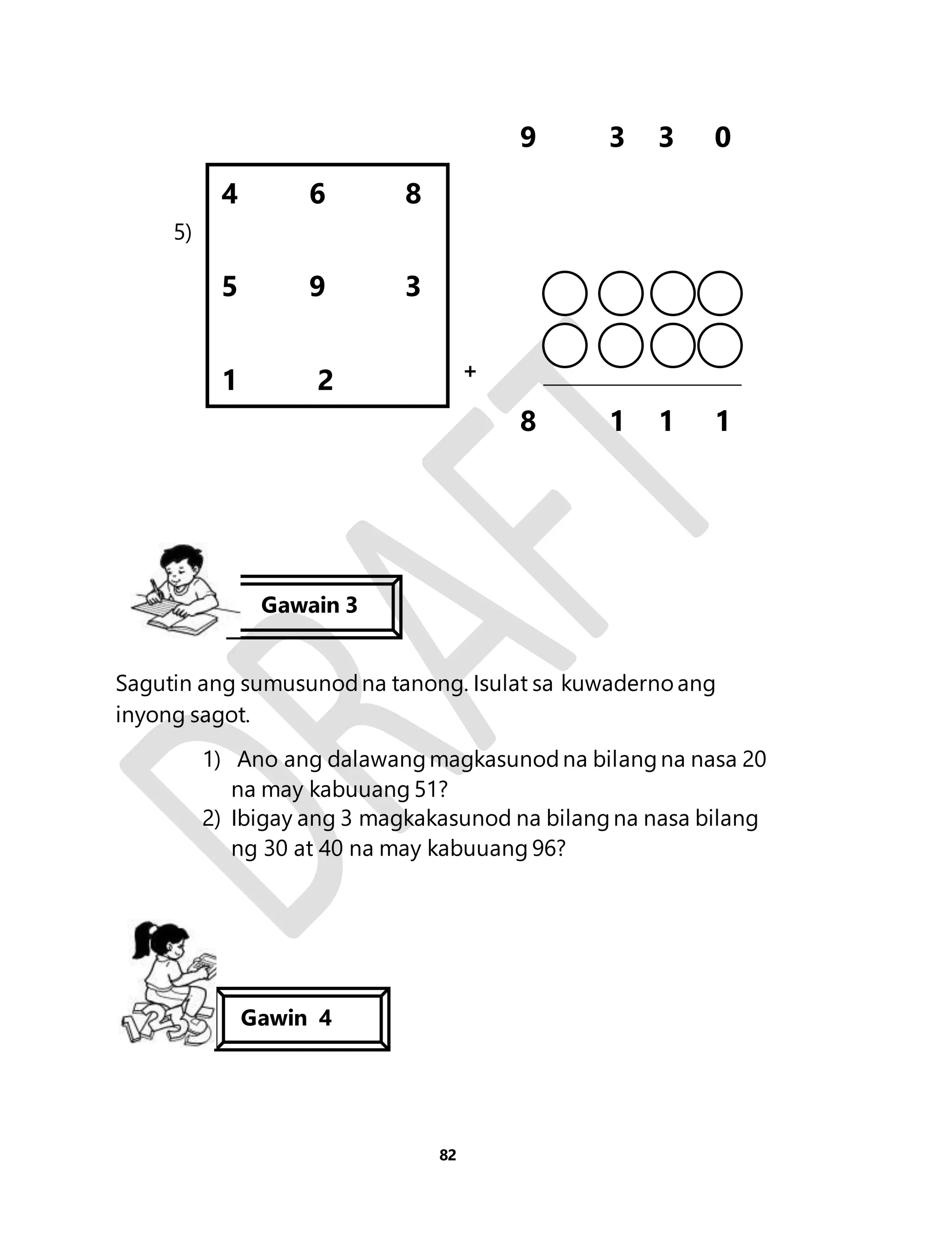 82 
9 3 3 0 
5) 
+ 
8 1 1 1 
4 6 8 
5 9 3 
1 2 
Gawain 3 
Sagutin ang sumusunod na tanong. Isulat sa kuwaderno ang 
inyong sagot. 
1) Ano ang dalawang magkasunod na bilang na nasa 20 
na may kabuuang 51? 
2) Ibigay ang 3 magkakasunod na bilang na nasa bilang 
ng 30 at 40 na may kabuuang 96? 
Gawin 4 
 