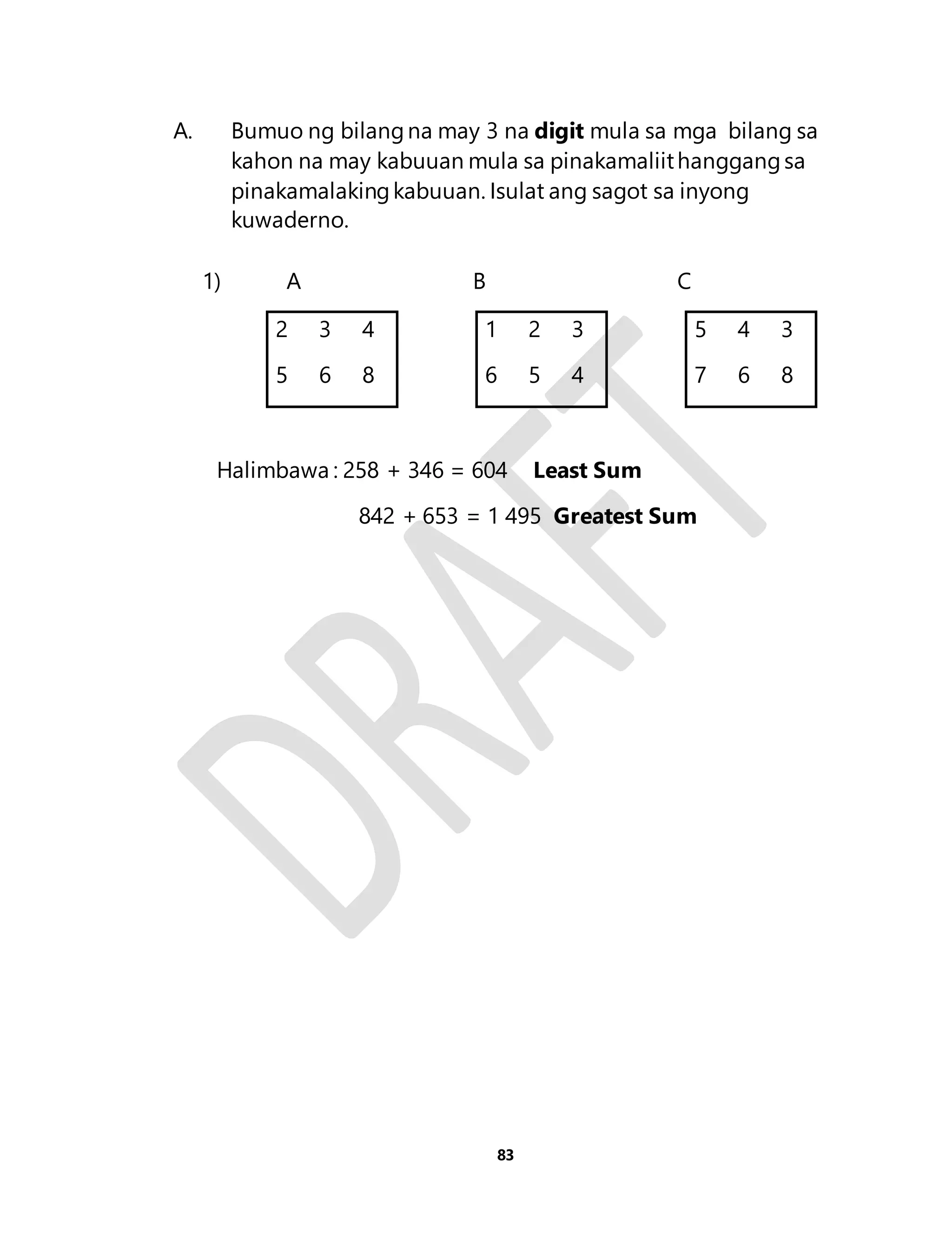 A. Bumuo ng bilang na may 3 na digit mula sa mga bilang sa 
kahon na may kabuuan mula sa pinakamaliit hanggang sa 
pinakamalaking kabuuan. Isulat ang sagot sa inyong 
kuwaderno. 
1) A B C 
2 3 4 1 2 3 5 4 3 
5 6 8 6 5 4 7 6 8 
Halimbawa : 258 + 346 = 604 Least Sum 
842 + 653 = 1 495 Greatest Sum 
83 
 