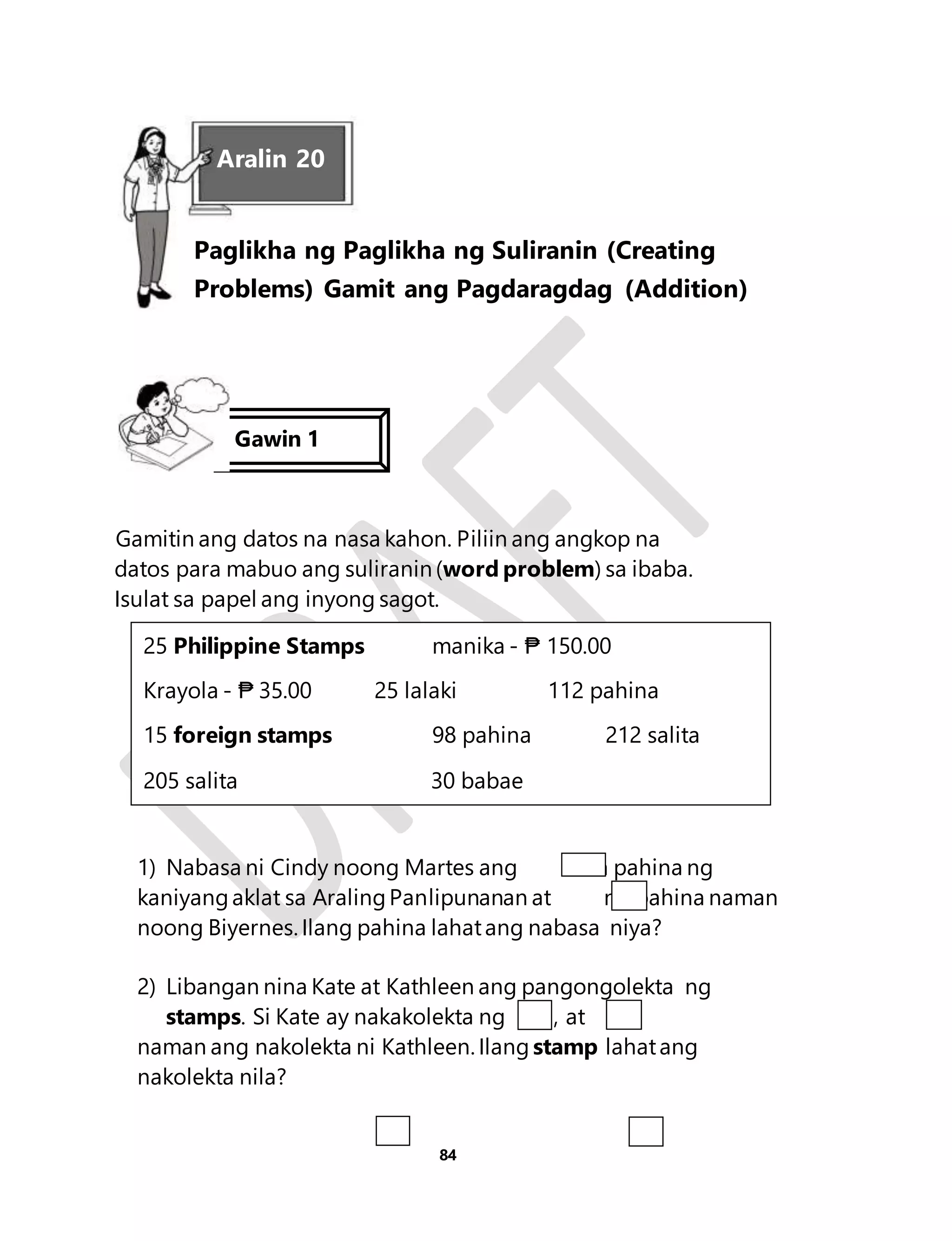 Aralin 20 
Paglikha ng Paglikha ng Suliranin (Creating 
Problems) Gamit ang Pagdaragdag (Addition) 
Gamitin ang datos na nasa kahon. Piliin ang angkop na 
datos para mabuo ang suliranin (word problem) sa ibaba. 
Isulat sa papel ang inyong sagot. 
25 Philippine Stamps manika - ₱ 150.00 
Krayola - ₱ 35.00 25 lalaki 112 pahina 
15 foreign stamps 98 pahina 212 salita 
205 salita 30 babae 
1) Nabasa ni Cindy noong Martes ang na pahina ng 
kaniyang aklat sa Araling Panlipunanan at na pahina naman 
noong Biyernes. Ilang pahina lahat ang nabasa niya? 
2) Libangan nina Kate at Kathleen ang pangongolekta ng 
stamps. Si Kate ay nakakolekta ng , at 
naman ang nakolekta ni Kathleen. Ilang stamp lahat ang 
nakolekta nila? 
84 
Gawin 1 
 