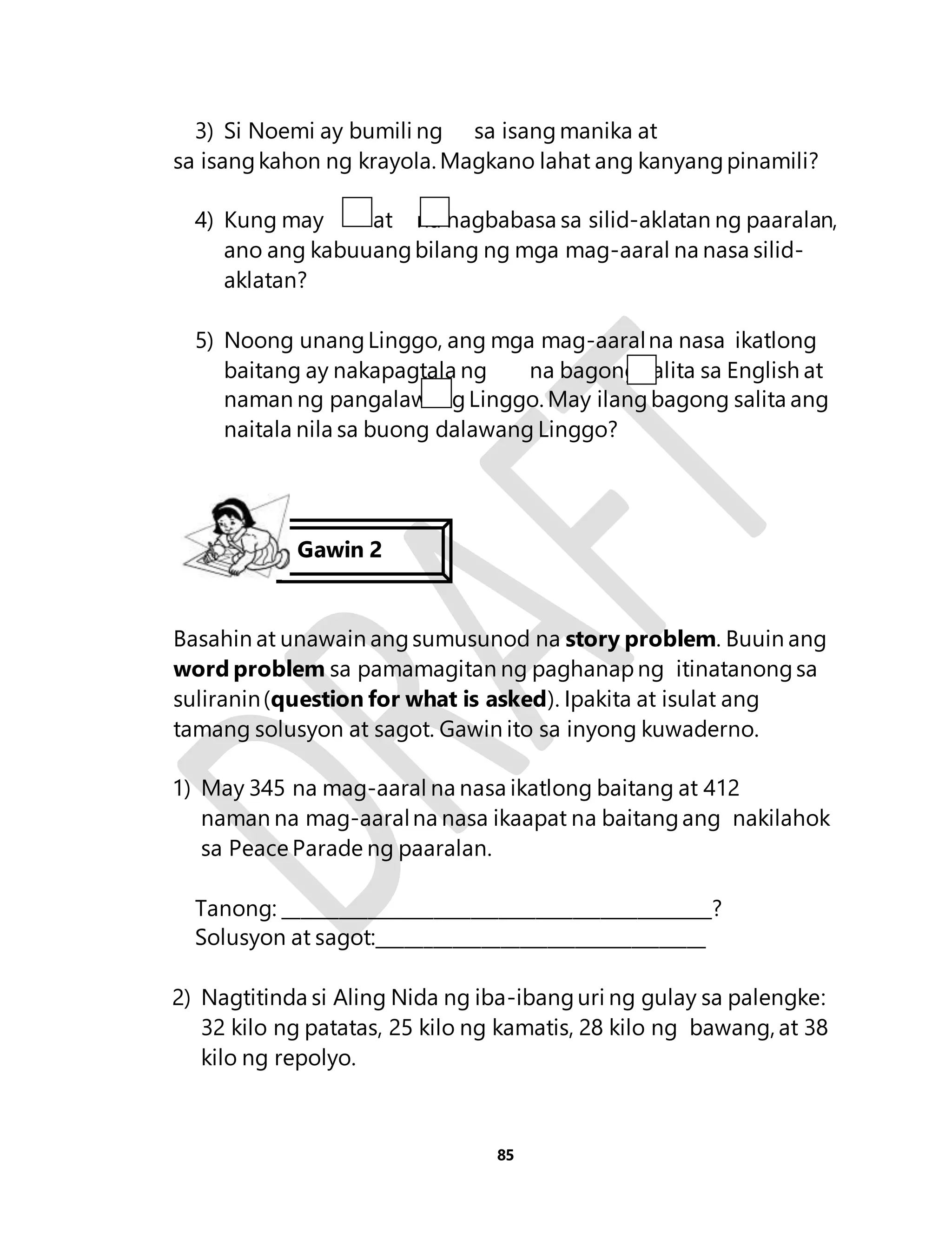3) Si Noemi ay bumili ng sa isang manika at 
sa isang kahon ng krayola. Magkano lahat ang kanyang pinamili? 
4) Kung may at na nagbabasa sa silid-aklatan ng paaralan, 
ano ang kabuuang bilang ng mga mag-aaral na nasa silid-aklatan? 
5) Noong unang Linggo, ang mga mag-aaral na nasa ikatlong 
baitang ay nakapagtala ng na bagong salita sa English at 
naman ng pangalawang Linggo. May ilang bagong salita ang 
naitala nila sa buong dalawang Linggo? 
Basahin at unawain ang sumusunod na story problem. Buuin ang 
word problem sa pamamagitan ng paghanap ng itinatanong sa 
suliranin (question for what is asked). Ipakita at isulat ang 
tamang solusyon at sagot. Gawin ito sa inyong kuwaderno. 
1) May 345 na mag-aaral na nasa ikatlong baitang at 412 
naman na mag-aaral na nasa ikaapat na baitang ang nakilahok 
sa Peace Parade ng paaralan. 
Tanong: ______________________________________________? 
Solusyon at sagot:___________________________________ 
2) Nagtitinda si Aling Nida ng iba-ibang uri ng gulay sa palengke: 
32 kilo ng patatas, 25 kilo ng kamatis, 28 kilo ng bawang, at 38 
kilo ng repolyo. 
85 
Gawin 2 
 
