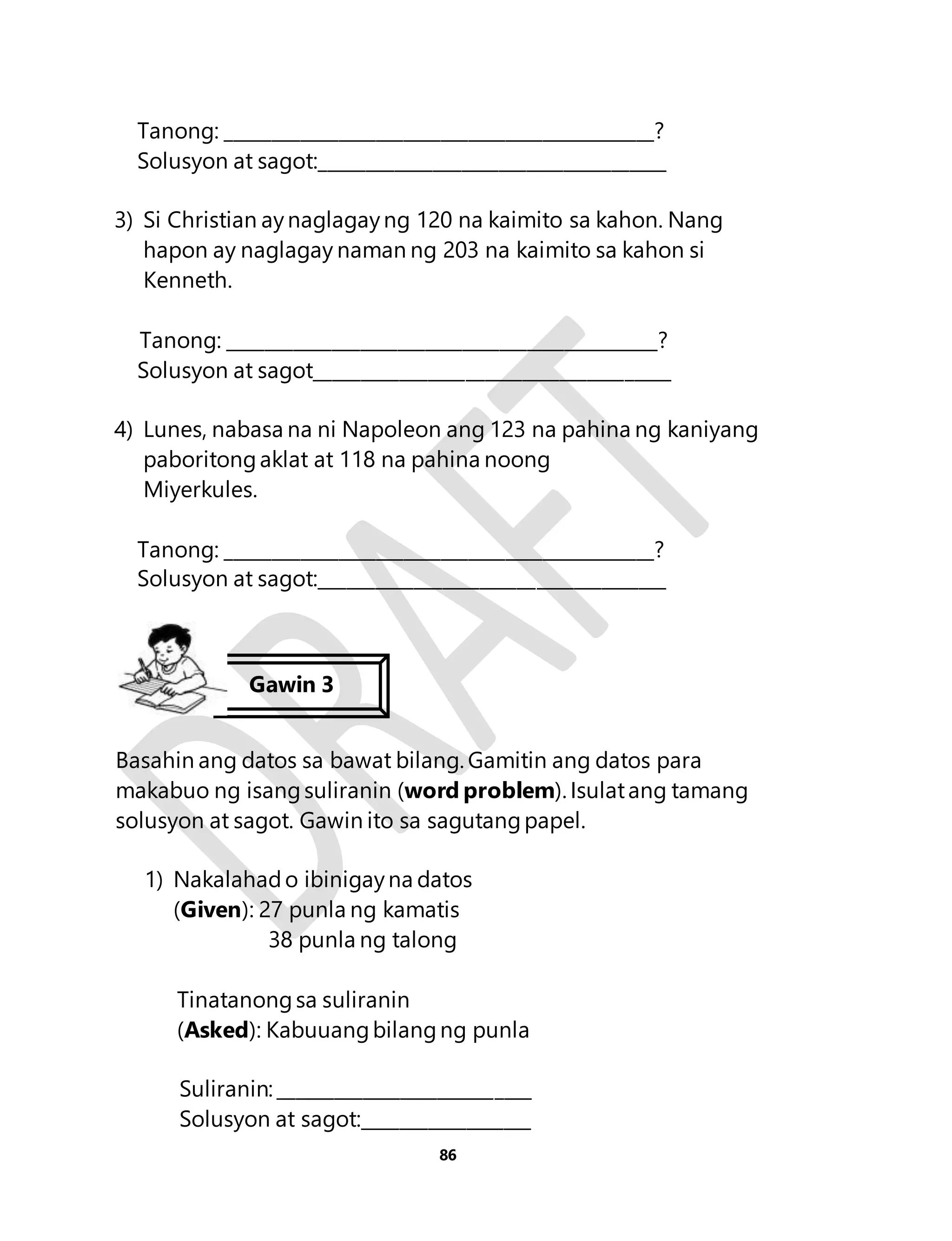 Tanong: ______________________________________________? 
Solusyon at sagot:_____________________________________ 
3) Si Christian ay naglagay ng 120 na kaimito sa kahon. Nang 
hapon ay naglagay naman ng 203 na kaimito sa kahon si 
Kenneth. 
Tanong: ______________________________________________? 
Solusyon at sagot______________________________________ 
4) Lunes, nabasa na ni Napoleon ang 123 na pahina ng kaniyang 
paboritong aklat at 118 na pahina noong 
Miyerkules. 
Tanong: ______________________________________________? 
Solusyon at sagot:_____________________________________ 
Basahin ang datos sa bawat bilang. Gamitin ang datos para 
makabuo ng isang suliranin (word problem). Isulat ang tamang 
solusyon at sagot. Gawin ito sa sagutang papel. 
1) Nakalahad o ibinigay na datos 
(Given): 27 punla ng kamatis 
38 punla ng talong 
Tinatanong sa suliranin 
(Asked): Kabuuang bilang ng punla 
Suliranin: ___________________________ 
Solusyon at sagot:__________________ 
86 
Gawin 3 
 
