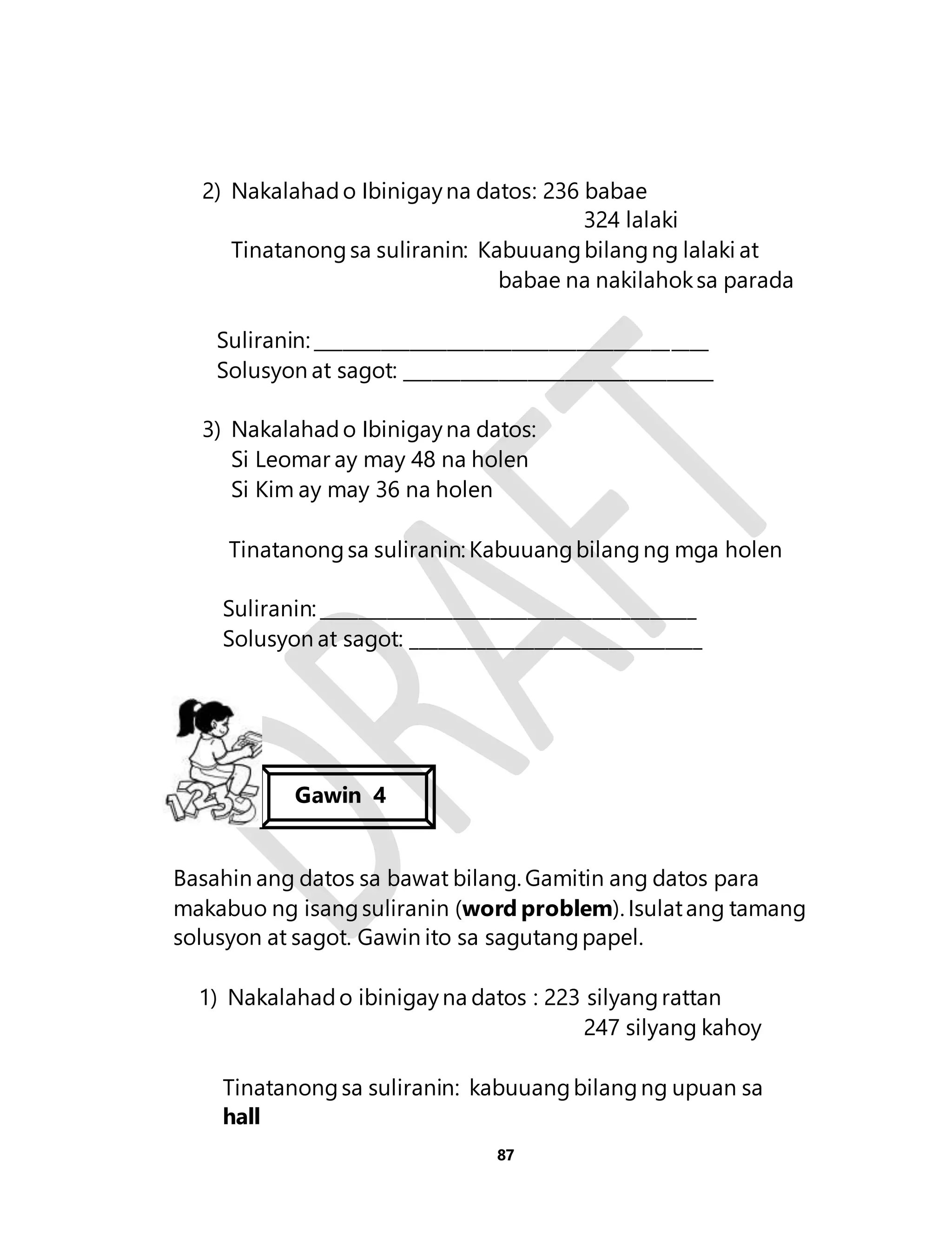 2) Nakalahad o Ibinigay na datos: 236 babae 
87 
324 lalaki 
Tinatanong sa suliranin: Kabuuang bilang ng lalaki at 
babae na nakilahok sa parada 
Suliranin: __________________________________________ 
Solusyon at sagot: _________________________________ 
3) Nakalahad o Ibinigay na datos: 
Si Leomar ay may 48 na holen 
Si Kim ay may 36 na holen 
Tinatanong sa suliranin: Kabuuang bilang ng mga holen 
Suliranin: ________________________________________ 
Solusyon at sagot: _______________________________ 
Gawin 4 
Basahin ang datos sa bawat bilang. Gamitin ang datos para 
makabuo ng isang suliranin (word problem). Isulat ang tamang 
solusyon at sagot. Gawin ito sa sagutang papel. 
1) Nakalahad o ibinigay na datos : 223 silyang rattan 
247 silyang kahoy 
Tinatanong sa suliranin: kabuuang bilang ng upuan sa 
hall 
 
