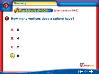 Geometry
10
                              (over Lesson 10-1)


     How many vertices does a sphere have?


     A. 8

     B. 4

     C. 2

     D. 0
 