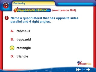 Geometry
10
                                (over Lesson 10-8)


     Name a quadrilateral that has opposite sides
     parallel and 4 right angles.

     A. rhombus

     B. trapezoid

     C. rectangle

     D. triangle
 