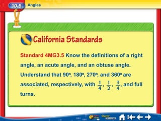 10-5   Angles




   Standard 4MG3.5 Know the definitions of a right
   angle, an acute angle, and an obtuse angle.
   Understand that 90 , 180 , 270 , and 360 are
   associated, respectively, with   ,   ,   , and full
   turns.
 