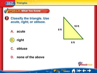 10-7   Triangles




  Classify the triangle. Use
  acute, right, or obtuse.
                                         10 ft
                               8 ft
  A. acute

  B. right
                                      6 ft

  C. obtuse

  D. none of the above
 