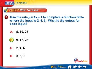 12-5   Functions




  Use the rule y = 4x + 1 to complete a function table
  where the input is 2, 4, 6. What is the output for
  each input?

  A.   8, 16, 24

  B.   9, 17, 25

  C.   2, 4, 6

  D.   3, 5, 7
 