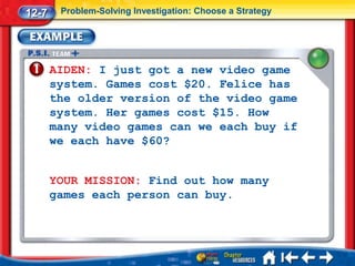 12-7    Problem-Solving Investigation: Choose a Strategy




       AIDEN: I just got a new video game
       system. Games cost $20. Felice has
       the older version of the video game
       system. Her games cost $15. How
       many video games can we each buy if
       we each have $60?


       YOUR MISSION: Find out how many
       games each person can buy.
 