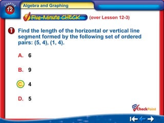 Algebra and Graphing
12
                                 (over Lesson 12-3)

     Find the length of the horizontal or vertical line
     segment formed by the following set of ordered
     pairs: (5, 4), (1, 4).

     A. 6

     B. 9

     C. 4

     D. 5
 