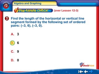 Algebra and Graphing
12
                                 (over Lesson 12-3)

     Find the length of the horizontal or vertical line
     segment formed by the following set of ordered
     pairs: (–3, 6), (–3, 0).

     A. 3

     B. 6

     C. 9

     D. 0
 