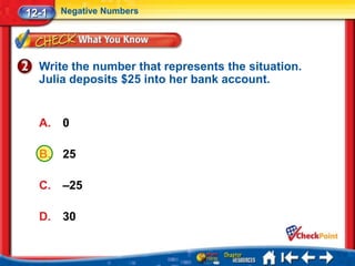 12-1   Negative Numbers




  Write the number that represents the situation.
  Julia deposits $25 into her bank account.


  A.   0

  B.   25

  C.   –25

  D.   30
 