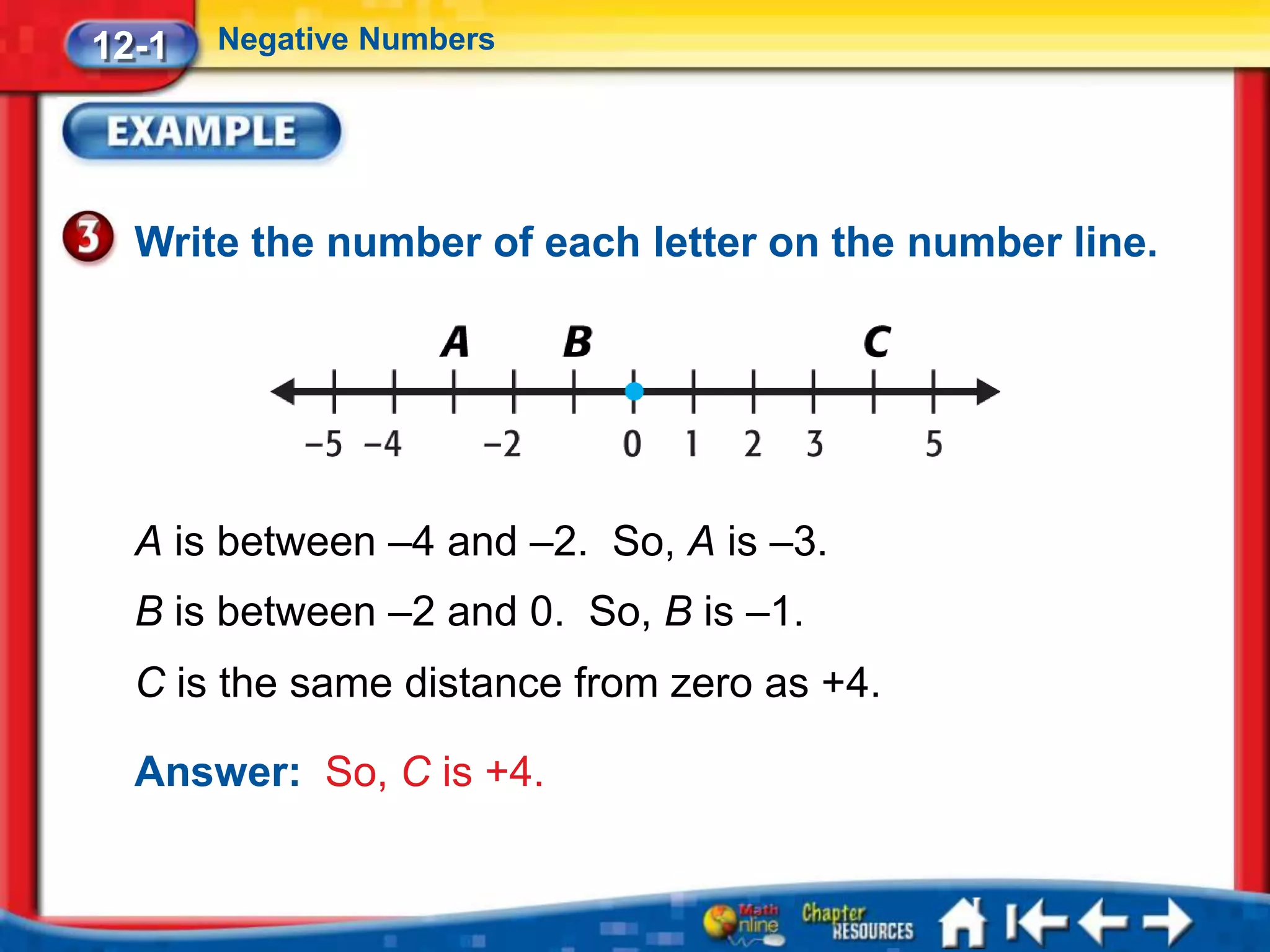 12-1   Negative Numbers




  Write the number of each letter on the number line.




  A is between –4 and –2. So, A is –3.
  B is between –2 and 0. So, B is –1.
  C is the same distance from zero as +4.

  Answer: So, C is +4.
 