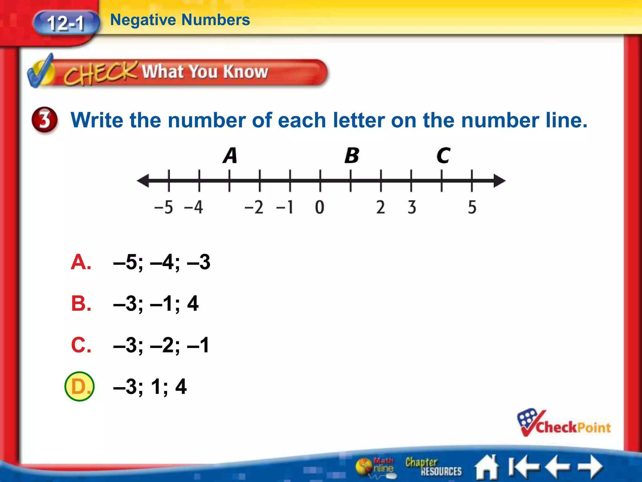 12-1   Negative Numbers




  Write the number of each letter on the number line.




  A.   –5; –4; –3
  B.   –3; –1; 4
  C.   –3; –2; –1
  D.   –3; 1; 4
 