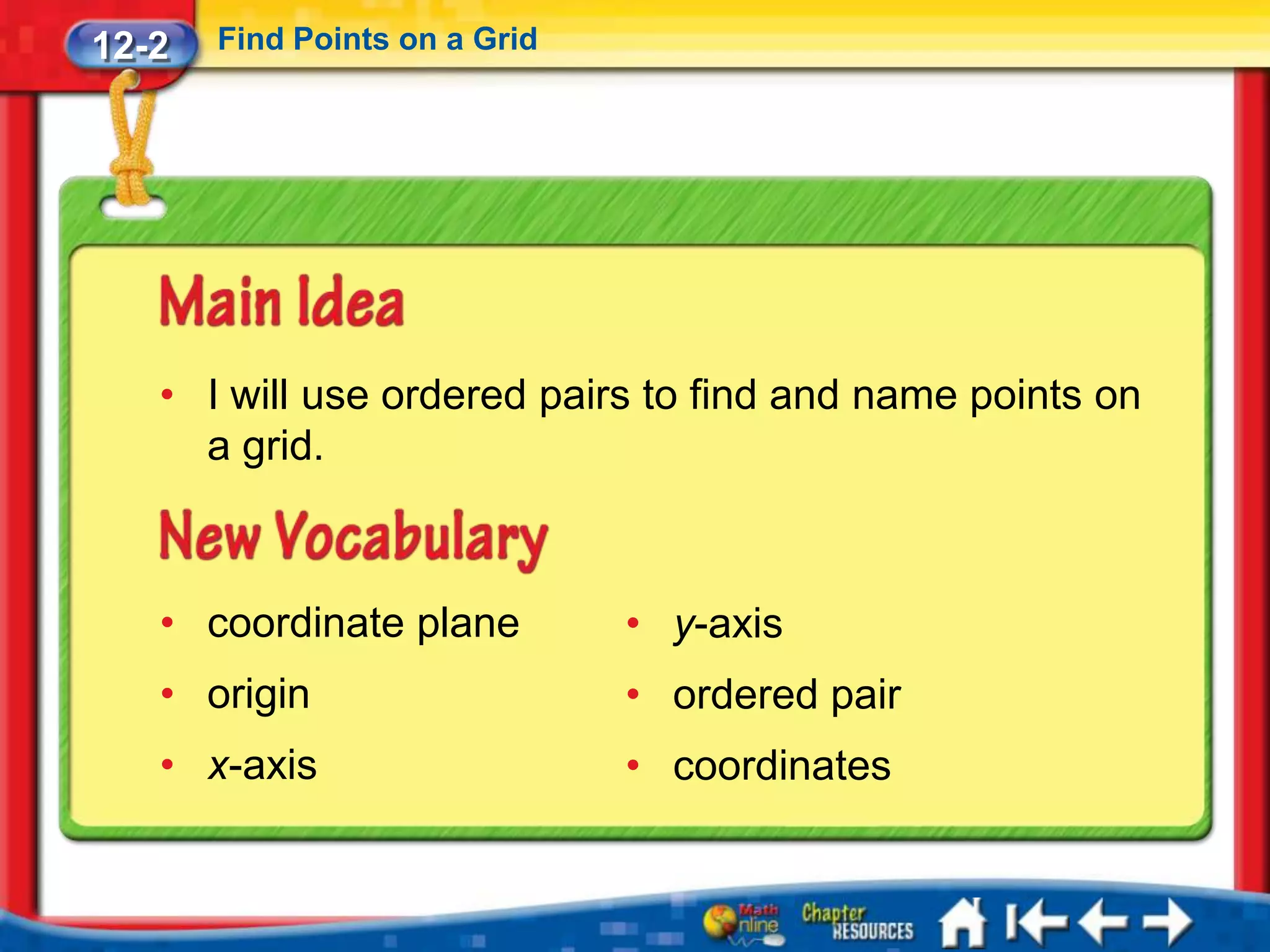 12-2   Find Points on a Grid




   • I will use ordered pairs to find and name points on
     a grid.



   • coordinate plane          • y-axis
   • origin                    • ordered pair
   • x-axis                    • coordinates
 