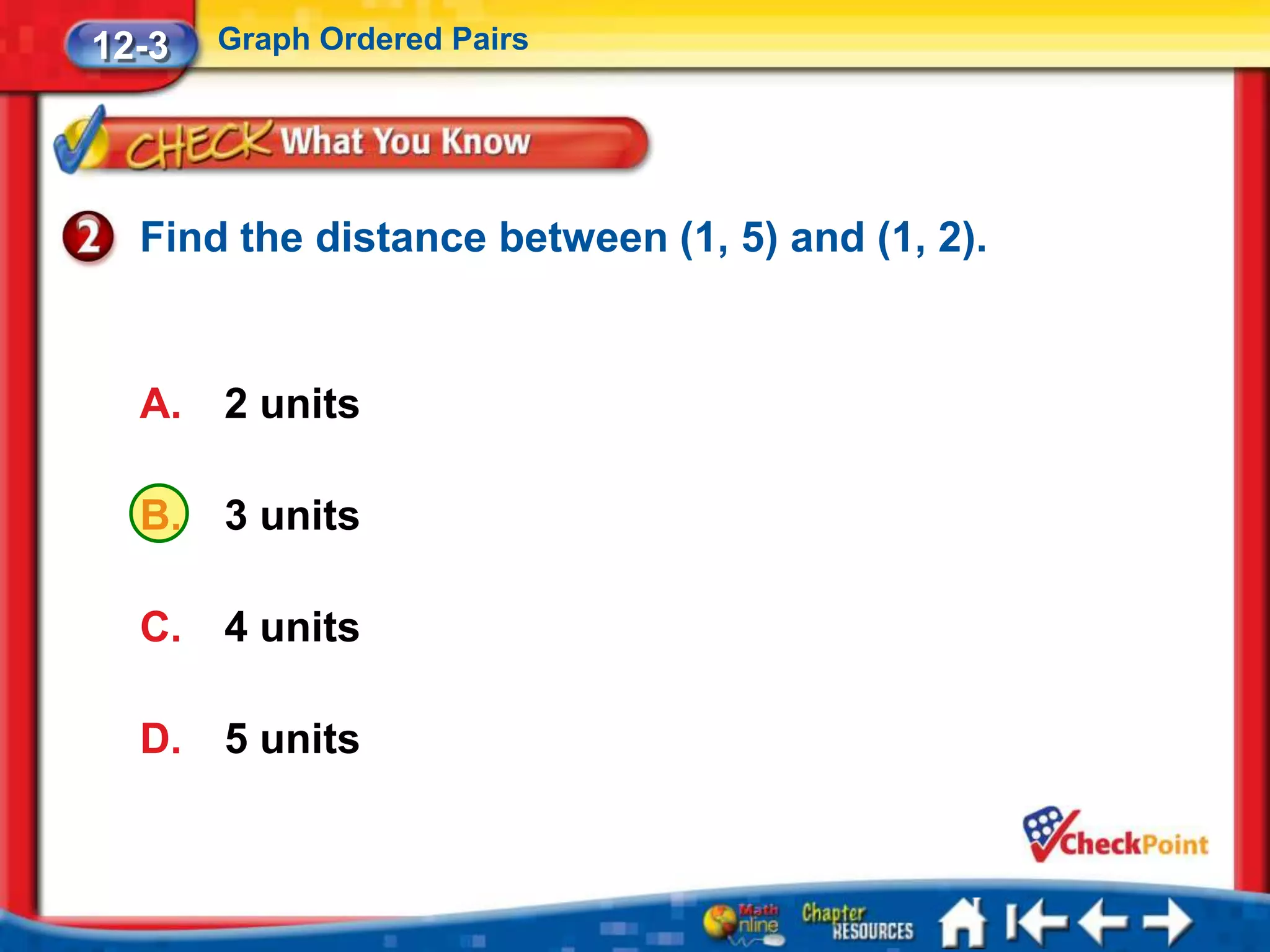 12-3   Graph Ordered Pairs




  Find the distance between (1, 5) and (1, 2).


  A.   2 units

  B.   3 units

  C.   4 units

  D.   5 units
 