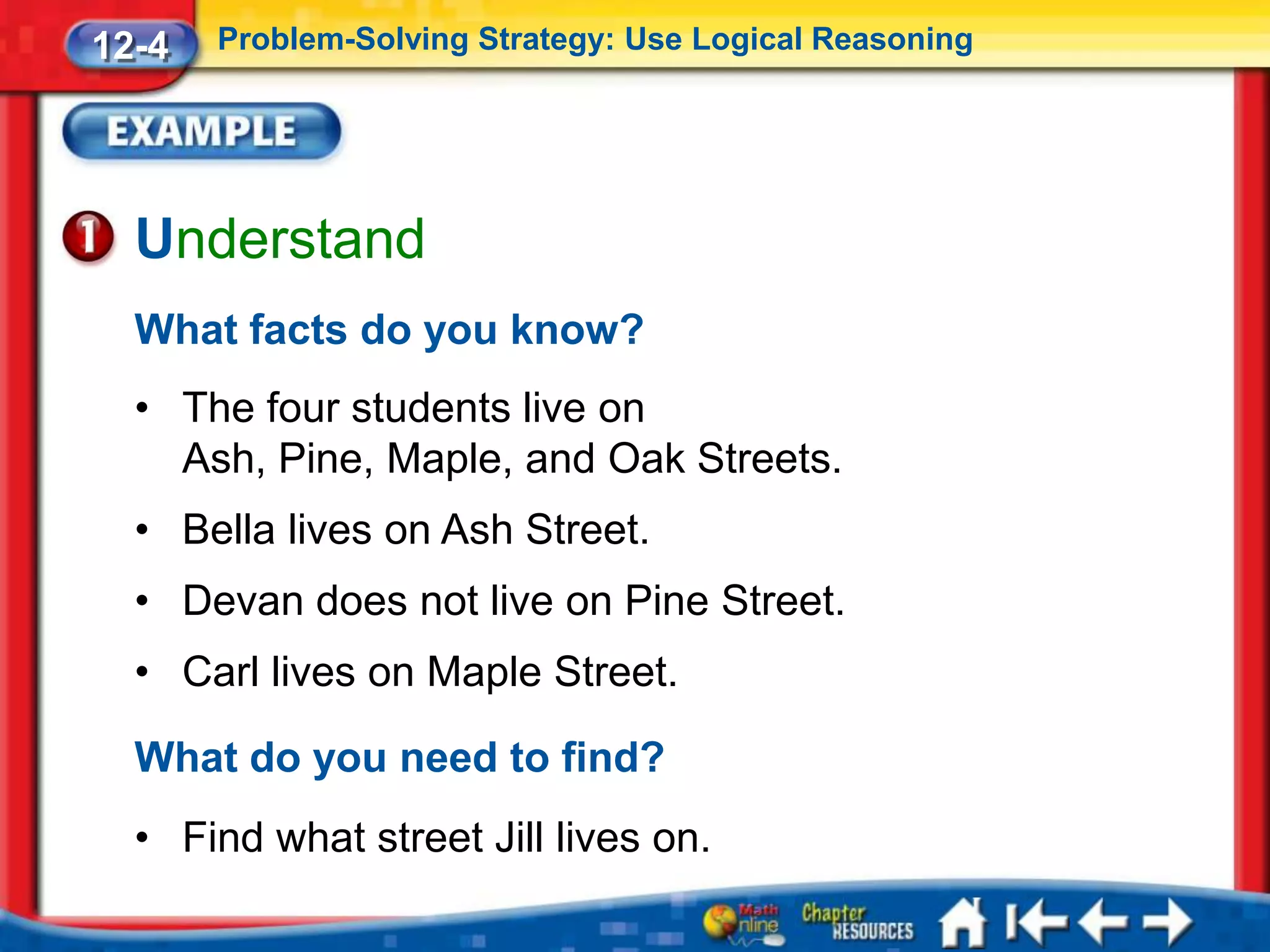12-4   Problem-Solving Strategy: Use Logical Reasoning




  Understand
  What facts do you know?
  • The four students live on
    Ash, Pine, Maple, and Oak Streets.
  • Bella lives on Ash Street.
  • Devan does not live on Pine Street.
  • Carl lives on Maple Street.

  What do you need to find?
  • Find what street Jill lives on.
 