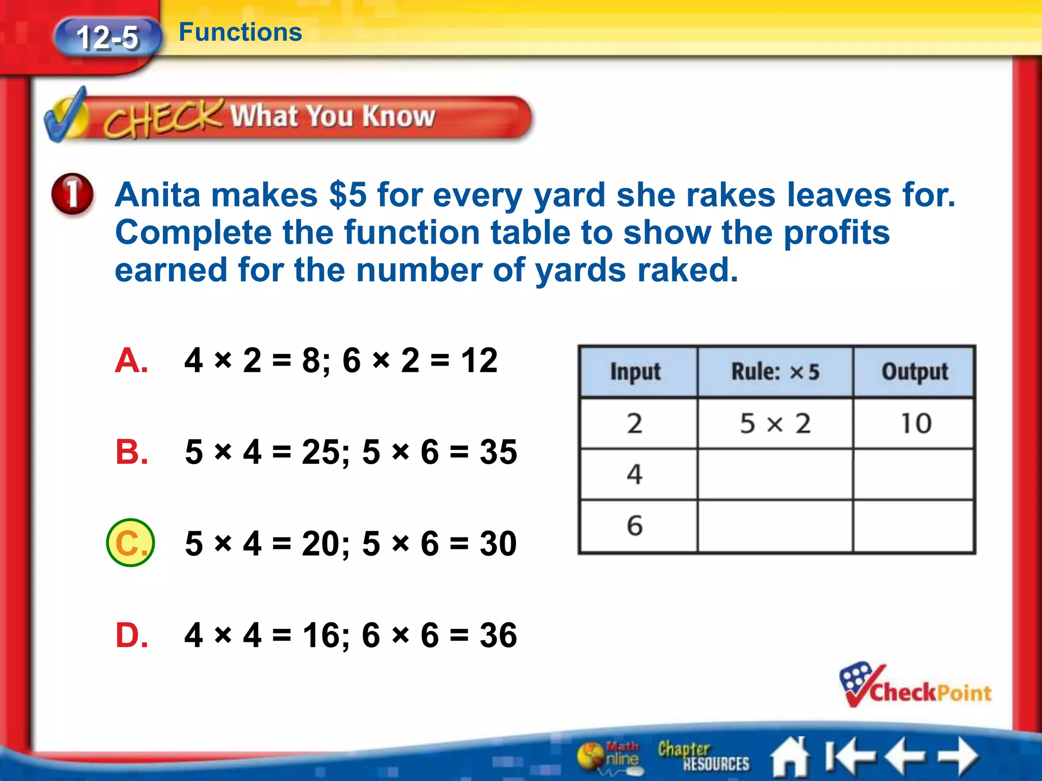 12-5   Functions




  Anita makes $5 for every yard she rakes leaves for.
  Complete the function table to show the profits
  earned for the number of yards raked.

  A.   4 × 2 = 8; 6 × 2 = 12

  B.   5 × 4 = 25; 5 × 6 = 35

  C.   5 × 4 = 20; 5 × 6 = 30

  D.   4 × 4 = 16; 6 × 6 = 36
 