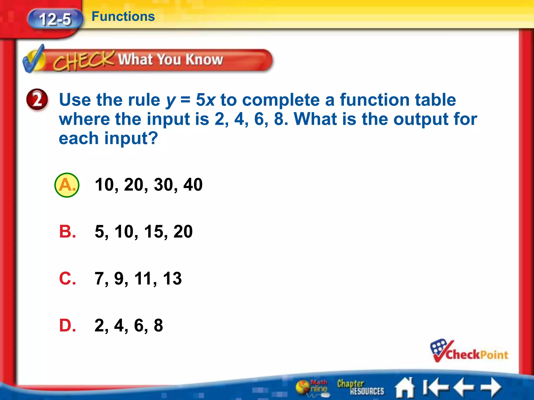 12-5   Functions




  Use the rule y = 5x to complete a function table
  where the input is 2, 4, 6, 8. What is the output for
  each input?

  A.   10, 20, 30, 40

  B.   5, 10, 15, 20

  C.   7, 9, 11, 13

  D.   2, 4, 6, 8
 