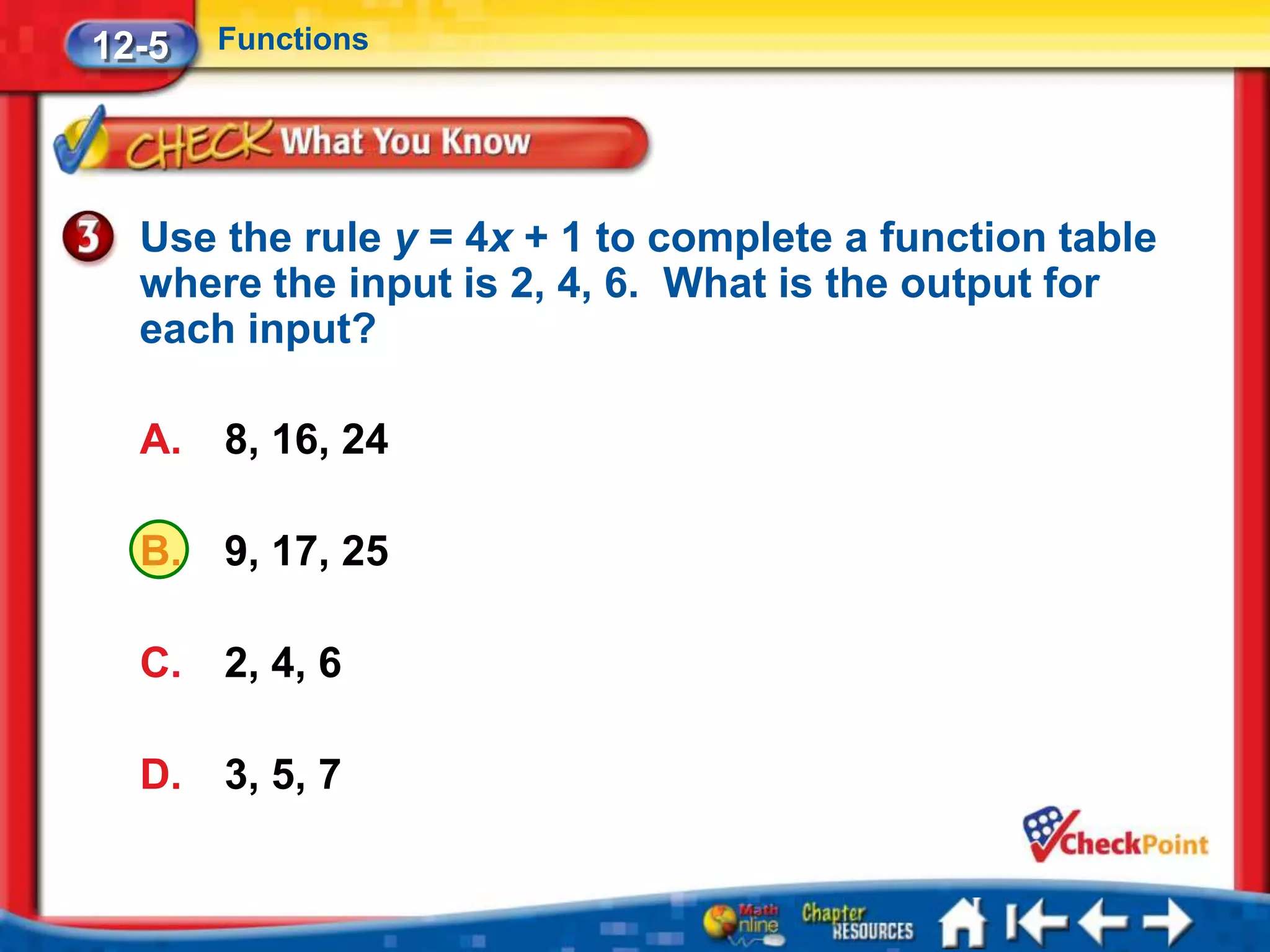 12-5   Functions




  Use the rule y = 4x + 1 to complete a function table
  where the input is 2, 4, 6. What is the output for
  each input?

  A.   8, 16, 24

  B.   9, 17, 25

  C.   2, 4, 6

  D.   3, 5, 7
 