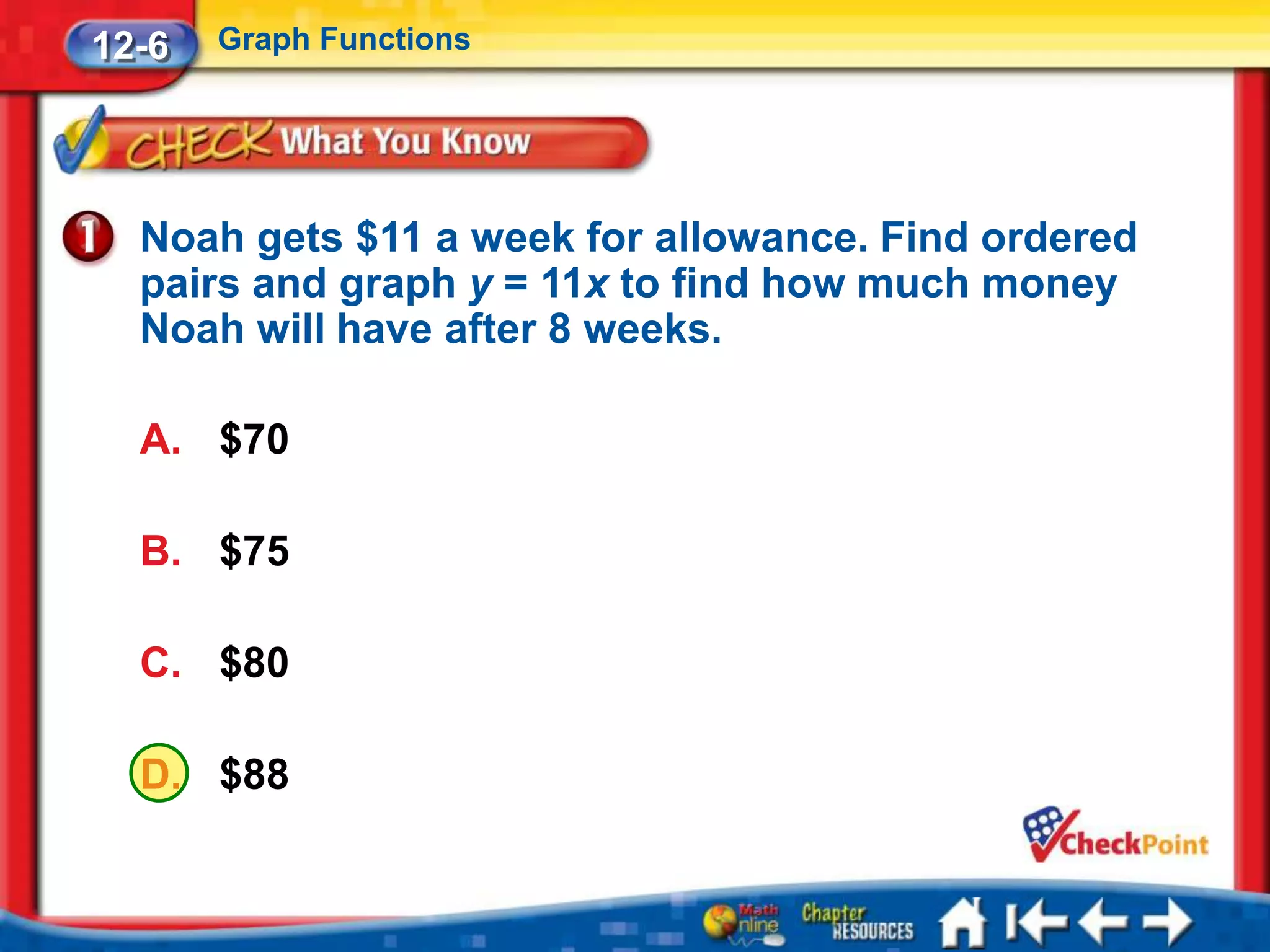 12-6   Graph Functions




  Noah gets $11 a week for allowance. Find ordered
  pairs and graph y = 11x to find how much money
  Noah will have after 8 weeks.

  A. $70

  B. $75

  C. $80

  D. $88
 