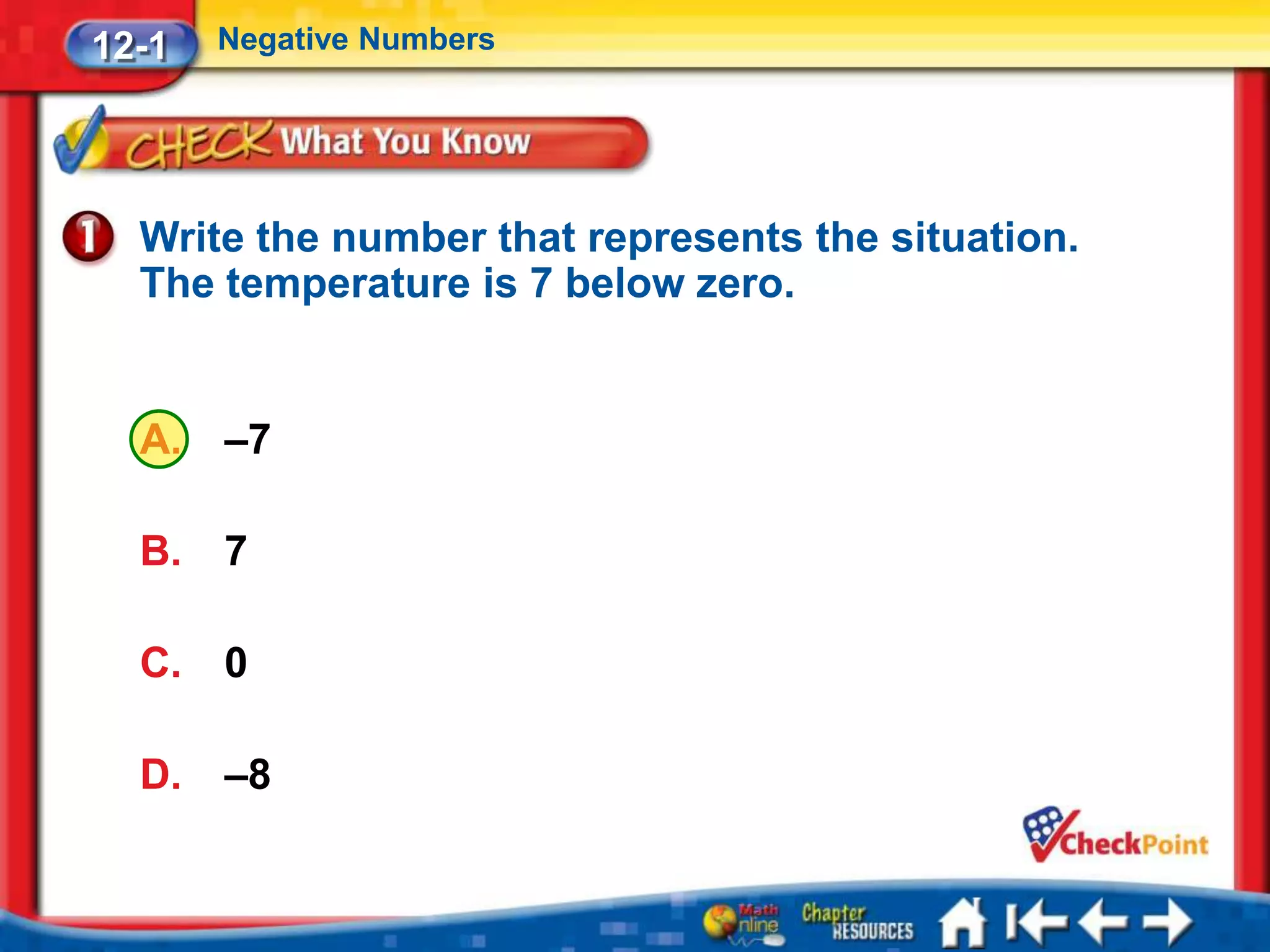 12-1   Negative Numbers




  Write the number that represents the situation.
  The temperature is 7 below zero.


  A.   –7

  B.   7

  C.   0

  D.   –8
 