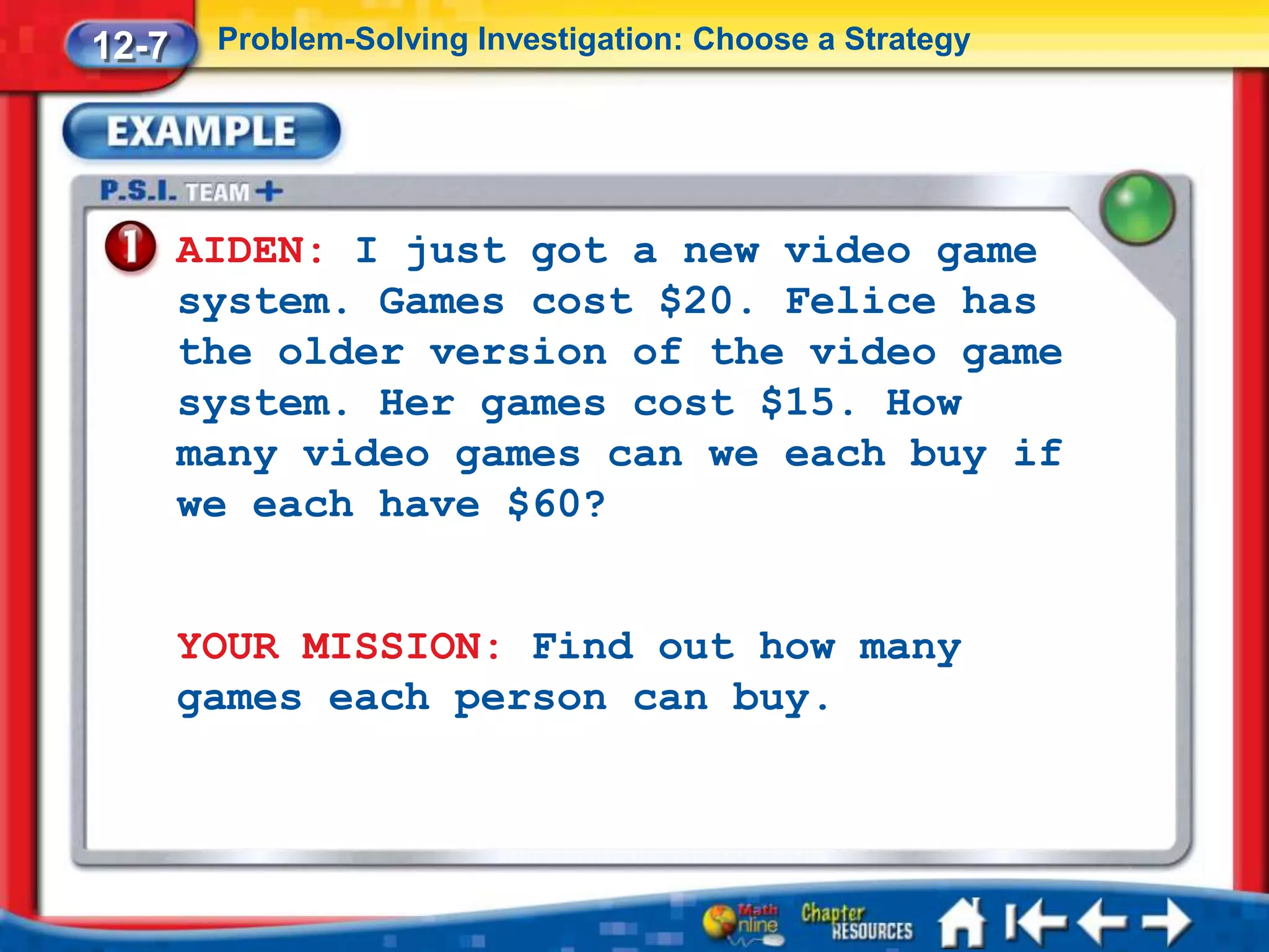 12-7    Problem-Solving Investigation: Choose a Strategy




       AIDEN: I just got a new video game
       system. Games cost $20. Felice has
       the older version of the video game
       system. Her games cost $15. How
       many video games can we each buy if
       we each have $60?


       YOUR MISSION: Find out how many
       games each person can buy.
 