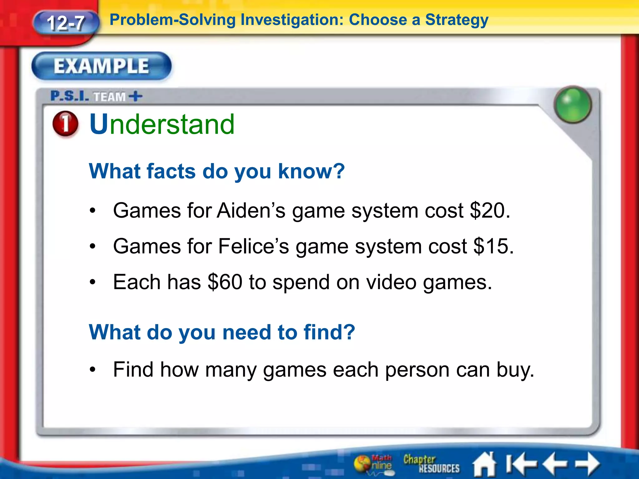 12-7     Problem-Solving Investigation: Choose a Strategy




       Understand
       What facts do you know?
       • Games for Aiden’s game system cost $20.
       • Games for Felice’s game system cost $15.
       • Each has $60 to spend on video games.

       What do you need to find?
       • Find how many games each person can buy.
 
