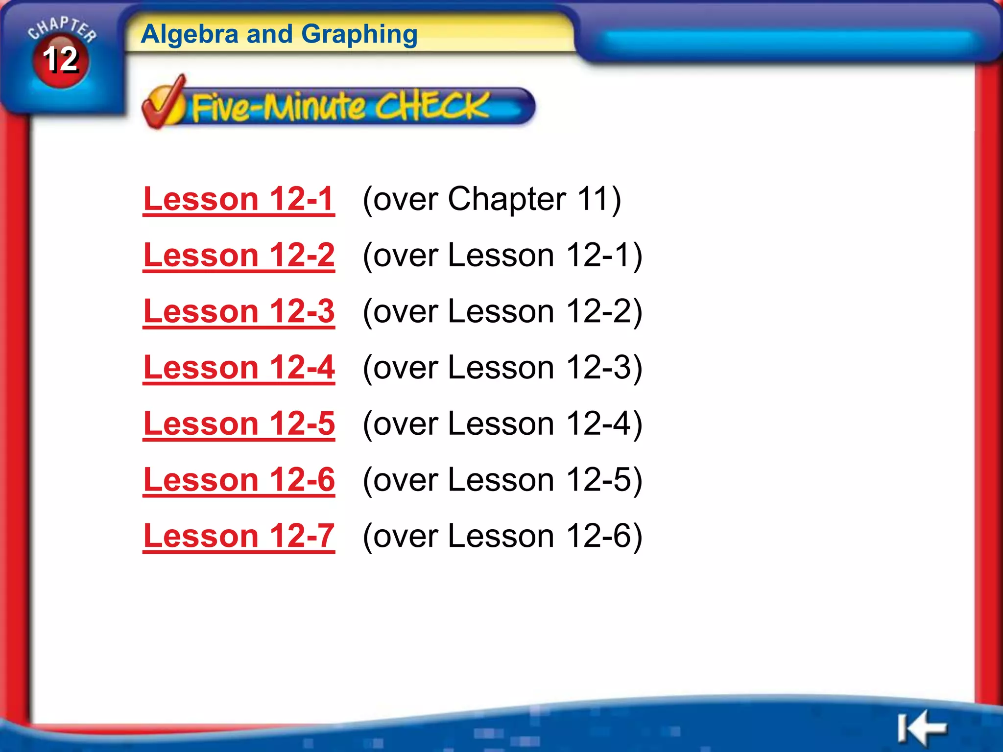 Algebra and Graphing
12



     Lesson 12-1 (over Chapter 11)
     Lesson 12-2 (over Lesson 12-1)
     Lesson 12-3 (over Lesson 12-2)
     Lesson 12-4 (over Lesson 12-3)
     Lesson 12-5 (over Lesson 12-4)
     Lesson 12-6 (over Lesson 12-5)
     Lesson 12-7 (over Lesson 12-6)
 