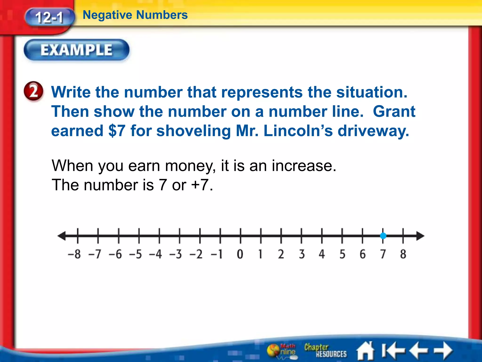 12-1   Negative Numbers




  Write the number that represents the situation.
  Then show the number on a number line. Grant
  earned $7 for shoveling Mr. Lincoln’s driveway.

  When you earn money, it is an increase.
  The number is 7 or +7.
 